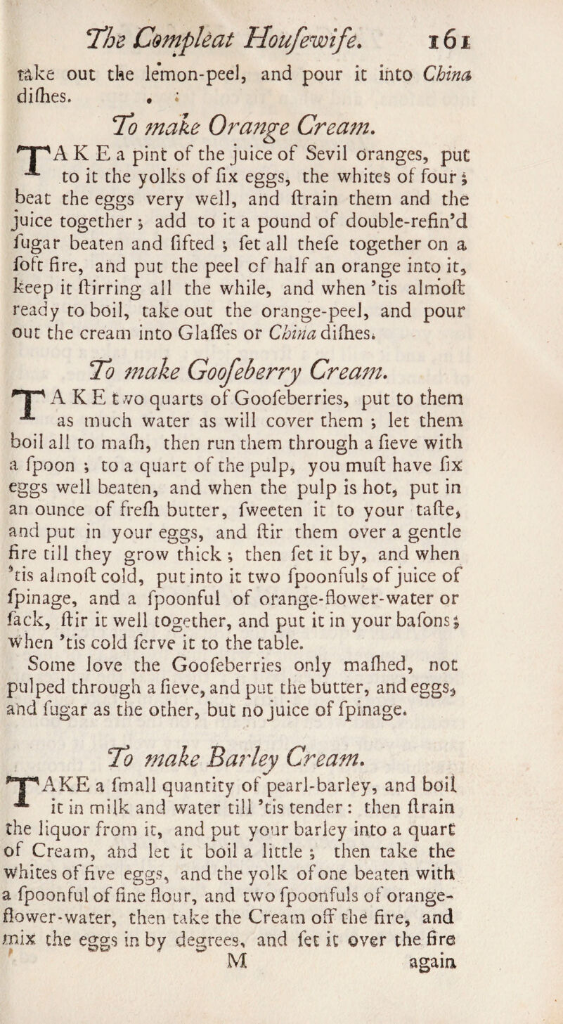 take out the lemon-peel, and pour it into China difhes. ♦ ; To make Ora?ige Cream. '“T^A K E a pint of the juice of Sevil oranges, put A to it the yolks of fix eggs, the whites of four j beat the eggs very well, and drain them and the juice together ; add to it a pound of double-refin’d lugar beaten and fifted ; fet all thefe together on a foft fire, and put the peel cf half an orange into it, keep it dir ring all the while, and when’tis almod ready to boil, take out the orange-peeJ, and pour out the cream into Glades or China & idles* To make Goofeberry Cream. A K E t vo quarts of Goofeberries, put to them as much water as will cover them *, let them boil all to mafh, then run them through a fieve with a fpoon ; to a quart of the pulp, you mud have fix eggs well beaten, and when the pulp is hot, put in an ounce of frefh butter, fweeten it to your tade, and put in your eggs, and dir them over a gentle fire till they grow thick ; then fet it by, and when kis almod cold, put into it two fpoonfuls of juice of fpinage, and a fpoonful of orange-flower-water or lack, dir it well together, and put it in your batons £ when ’tis cold ferve it to the table. Some love the Goofeberries only mafhed, not pulped through a fieve, and put the butter, and eggs^ and fugar as the other, but no juice of fpinage. To make Barley Cream. np AKE a fmall quantity of pearl-barley, and boil it in milk and water till’tis tender : then drain the liquor from it, and put your barley into a quart of Cream, ahd let it boil a little ; then take the whites of fiv^e eggs, and the yolk of one beaten with a fpoonful of fine flour, and two fpoonfuls of orange- flower-water, then take the Cream off the fire, and mix the eggs in by degrees, and fet it over the fire M again