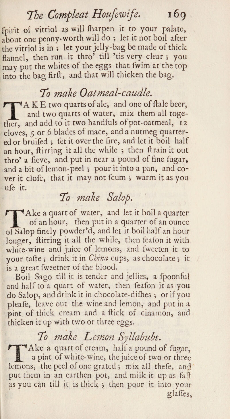 fpirit of vitriol as will fharpen it to your palate, about one penny-worth will do ; let it not boil after the vitriol is in *, let your jelly-bag be made of thick flannel, then run it thro* till ’tis very clear ; you may put the whites of the eggs that fwim at the top into the bag firft, and that will thicken the bag. ;To make Oat meal-caudle. TAKE two quarts of ale, and one of ftale beer, and two quarts of water, mix them all toge¬ ther, and add to it two handfuls of pot-oatmeal, 12 cloves, 5 or 6 blades of mace, and a nutmeg quarter¬ ed or bruifed j fet it over the fire, and let it boil half an hour, ftirring it all the while *, then drain it out thro* a fieve, and put in near a pound of fine fugar, and a bit of lemon-peel *, pour it into a pan, and co¬ ver it clofe, that it may not fcum ; warm it as you ufe it. To make Salop. TAke a quart of water, and let it boil a quarter of an hour, then put in a quarter of an ounce ol Salop finely powder’d, and let it boil half an hour longer, ftirring it all the while, then feafon it with white-wine and juice of lemons, and fvveeten it to your tafte; drink it in China cups, as chocolate ; it is a great fweetner of the blood. Boil Sago till it is tender and jellies, a fpoonful and half to a quart of water, then fealbn it as you do Salop, and drink it in chocolate-difhes *, or if you pleafe, leave out the wine and lemon, and put in a pint of thick cream and a ftick of cinamon, and thicken it up with two or three eggs. To make Lemon Syllabubs. T!Ake a quart of cream, half a pound of fugar, a pint of white-wine, the juice of two or three lemons, the peel of one grated ; mix all thefe, and put them in an earthen pot, and milk it up as fad as you can till it is thick 5, then pour it into your glafles.