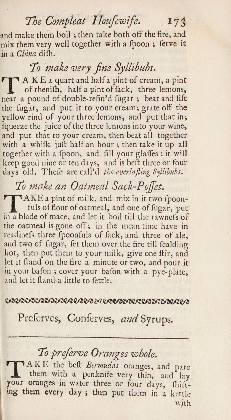 and make them boil ; then take both off the fire, and mix them very well together with a fpoon ; ferve it in a China difii. make very fine Syllibubs. TA K E a quart and half a pint of cream, a pint of rhenifh, half a pint of fack, three lemons, near a pound of double-refin’d fugar •, beat and file the fugar, and put it to your cream; grate off the yellow rind of your three lemons, and put that in; lqueeze the juice of the three lemons into your wine, and put that to your cream, then beat all together with a whifk juft half an hour ; then take it up all together with a fpoon, and fill your glaffes : it will keep good nine or ten days, and is belt three or four days old. Thefe are call’d the everlajling Syllibubs. 7b make an Oatmeal Sack-Pojfet. TAKE a pint of milk, and mix in it two fpoon- fuls of flour of oatmeal, and one of fugar, put in a blade of mace, and let it boil till the rawnefs of the oatmeal is gone off; in the meantime have in readinefs three fpoonfuls of fack, and three of ale, and two of fugar, fet them over the fire till fealding hot, then put them to your milk, give one ftir, and let it ftand on the fire a minute or two, and pour it in your bafon ; cover your bafon with a pye-plate, and let it ftand a little to fettle. Preferves, Conferves, and Syrups. 7o preferve Oranges whole. TAKE the beft Bermudas oranges, and pare them with a penknife very thin, and lay your oranges in water three or four days, fhife- tng them every day ; then put them in a kettle with