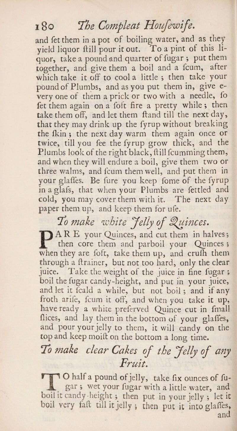 yield liquor ftill pour it out. To a pint of this li¬ quor, take a pound and quarter of fugar *, put them together, and give them a boil and a fcum, after which take it off to cool a little ; then take your pound of Plumbs, and as you put them in, give e- very one of them a prick or two with a needle, fo fet them again on a folt fire a pretty while ; then take them off, and let them ftand till the next day, that they may drink up the fyrup without breaking the fkin ; the next day warm them again once or twice, till you fee the fyrup grow thick, and the Plumbs look of the right black, ftill fcumming them, and when they will endure a boil, give them two or three walms, and fcum them well, and put them in your glaftes. Be fure you keep fome of the fyrup in a glafs, that when your Plumbs are fettled and cold, you may cover them with it. The next day paper them up, and keep them for ufe. To make white Jelly of Quinces. PARE your Quinces, and cut them in halves*, then core them and parboil your Quinces *, when they are foft, take them up, and crufh them through a (trainer, but not too hard, only the clear juice, lake the weight of the juice in fine fugar ; boil the fugar candy-height, and put in your juice, and let it fcald a while, but not boil *, and if any froth arife, fcum it off, and when you take it up, have ready a white preferved Quince cut in fmall ilices, and lay them in the bottom of your glaftes, and pour your jelly to them, it will candy on the top and keep moift on the bottom a long time. To make clear Cakes of the Jelly of any Fruit. TO half a pound of jelly, take fix ounces of fu¬ gar ; wet your fugar with a little water, and boil it candy height; then put in your jelly ; let it boil very faft till it jelly •, then put it into glafles, and