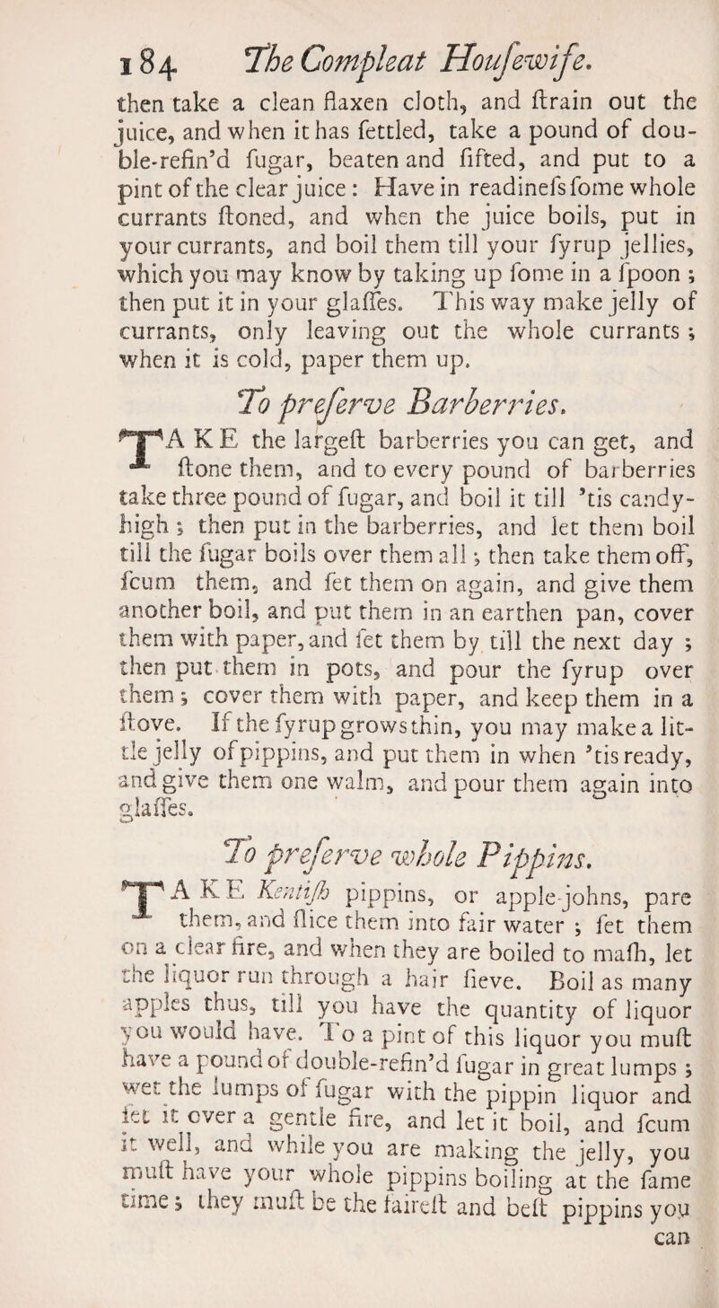 then take a clean flaxen cloth, and drain out the juice, and when it has fettled, take a pound of dou- ble-refin’d fugar, beaten and fifted, and put to a pint of the clear juice: Have in readinefsfome whole currants (toned, and when the juice boils, put in your currants, and boil them till your fyrup jellies, which you may know by taking up fome in a fpoon ; then put it in your glades. This way make jelly of currants, only leaving out the whole currants ; when it is cold, paper them up. 'To preferve Barberries. KE the larged barberries you can get, and done them, and to every pound of barberries take three pound of fugar, and boil it till his candy- high 5 then put in the barberries, and let them boil till the fugar boils over them all; then take them off, fcum them, and fet them on again, and give them another boil, and put them in an earthen pan, cover them with paper, and fet them by till the next day ; then put them in pots, and pour the fyrup over them ; cover them with paper, and keep them in a dove. If the fyrup growsthin, you may make a lit¬ tle jelly of pippins, and put them in when 5tis ready, and give them one walm, and pour them again into glades. 'To preferve whole Pippins. TAKE Kentijh pippins, or applejohns, pare them, and (lice them into fair water j fet them on a clear fire, and when they are boiled to mafh, let cne liquor run through a hair fieve. Boil as many apples thus, till you have the quantity of liquor ; °li would have. 1 o a pint of this liquor you mud have a pound of double-refin’d iugar in great lumps ; wethe lumps ol lugar with the pippin liquor and let it ever a gentle Are, and let it boil, and fcum r.. well, ana while you are making the jelly, you rijud have your whole pippins boiling at the fame 3 they inuft be the faired and bed pippins you