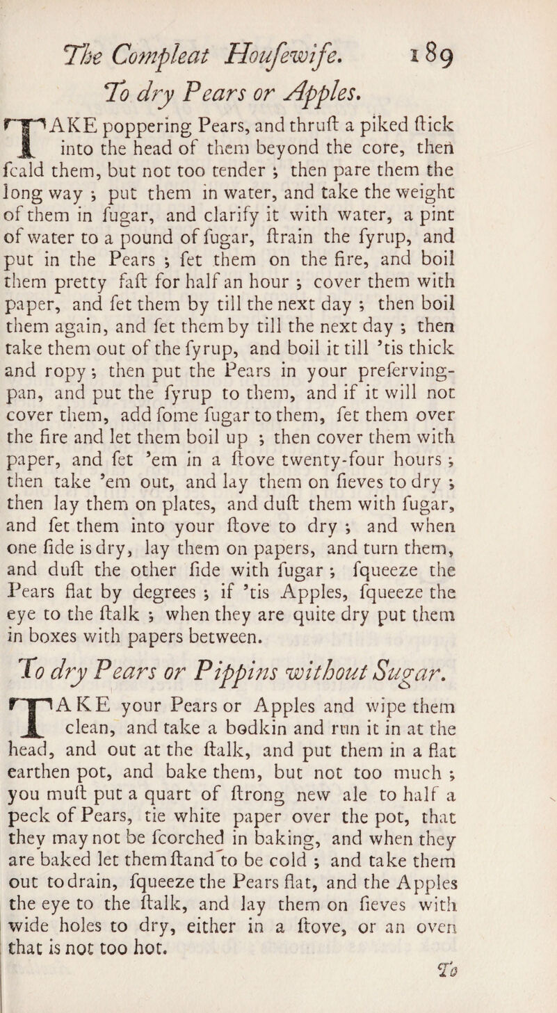 To dry Pears or Apples. AKE poppering Pears, and thrud a piked (lick X into the head of them beyond the core, then fcald them, but not too tender ; then pare them the long way •, put them in water, and take the weight of them in fugar, and clarify it with water, a pint of water to a pound of fugar, drain the fyrup, and put in the Pears •, fet them on the fire, and boil them pretty fad for half an hour ; cover them with paper, and fet them by till the next day ; then boil them again, and fet them by till the next day ; then take them out of the fyrup, and boil it till ’tis thick and ropy; then put the Pears in your preferving- pan, and put the fyrup to them, and if it will not cover them, add fome fugar to them, fet them over the fire and let them boil up •, then cover them with paper, and fet ’em in a dove twenty-four hours ; then take ’em out, and lay them on fieves to dry *, then lay them on plates, and dud them with fugar, and fet them into your dove to dry *, and when one fide is dry, lay them on papers, and turn them, and dud the other fide with fugar ; fqueeze the Pears flat by degrees ^ if ’tis Apples, fqueeze the eye to the dalk ; when they are quite dry put them in boxes with papers between. To dry Pears or Pippins 'without Sugar. TAKE your Pears or Apples and wipe them clean, and take a bodkin and run it in at the head, and out at the dalk, and put them in a fiat earthen pot, and bake them, but not too much ; you mud put a quart of drong new ale to half a peck of Pears, tie white paper over the pot, that they may not be fcorched in baking, and when they are baked let themdand to be cold *, and take them out to drain, fqueeze the Pears flat, and the Apples the eye to the dalk, and lay them on fieves with wide holes to dry, either in a dove, or an oven that is not too hot.