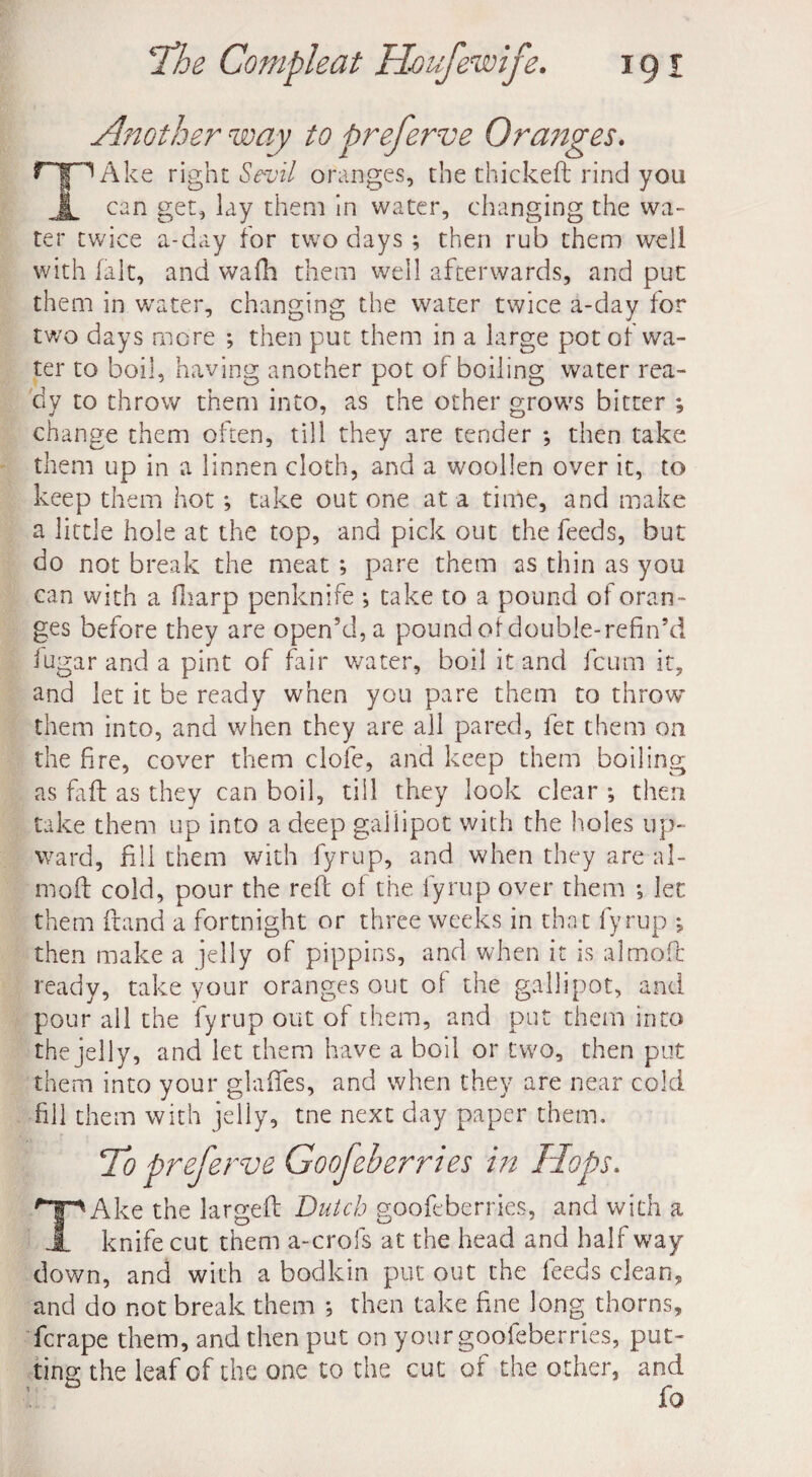 Another way to preferve Ora7tges. TAke right Sevil oranges, the thickeft rind you can get, lay them in water, changing the wa¬ ter twice a-day for two days ; then rub them well with [alt, and wadi them well afterwards, and put them in water, changing the water twice a-day for two days more ; then put them in a large pot of wa¬ ter to boil, having another pot of boiling water rea¬ dy to throw them into, as the other grows bitter ; change them often, till they are tender ; then take them up in a linnen cloth, and a woollen over it, to keep them hot *, take out one at a time, and make a little hole at the top, and pick out the feeds, but do not break the meat ; pare them as thin as you can with a fharp penknife *, take to a pound of oran¬ ges before they are open’d, a pound of double-refin’d iugaranda pint of fair water, boil it and fcum it, and let it be ready when you pare them to throw them into, and when they are all pared, fet them on the fire, cover them clofe, and keep them boiling as faft as they can boil, till they look clear ; then take them up into a deep gallipot with the holes up¬ ward, fill them with fyrup, and when they are ai¬ med cold, pour the reft of the fyrup over them ; let them ftand a fortnight or three weeks in that fyrup j then make a jelly of pippins, and when it is almoft ready, take your oranges out of the gallipot, and pour all the fyrup out of them, and put them into the jelly, and let them have a boil or two, then put them into your glaftes, and when they are near cold fill them with jelly, tne next day paper them. To preferve Goofeherries in Hops. TAke the largeft Dutch goofeberries, and with a knife cut them a-crofs at the head and half way down, and with a bodkin put out the feeds clean, and do not break them *, then take fine long thorns, fcrape them, and then put on your goofeberries, put¬ ting the leaf of the one to the cut of the other, and fo