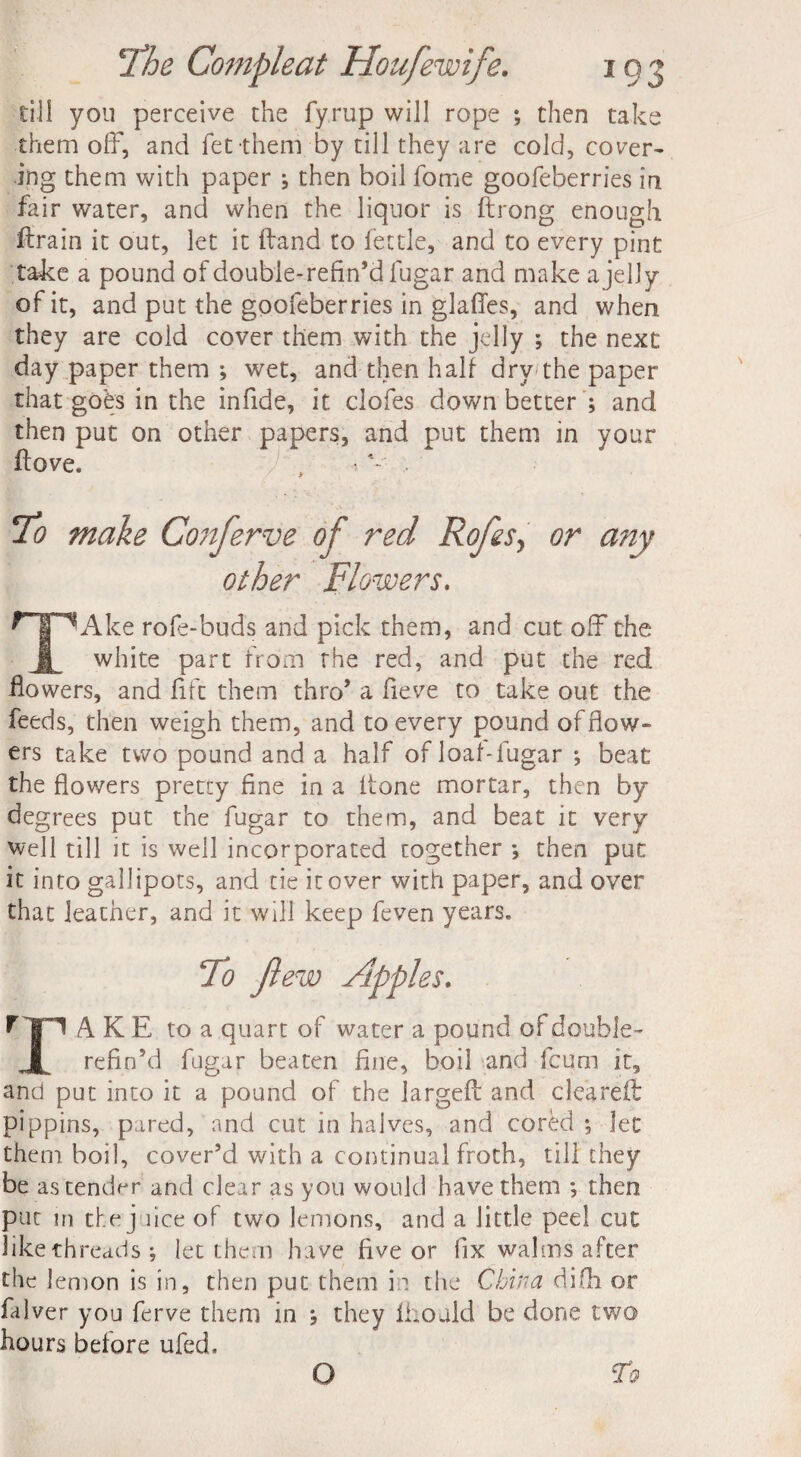 till you perceive the fyrup will rope ; then take them off, and fet them by till they are cold, cover¬ ing them with paper ; then boil fome goofeberries in fair water, and when the liquor is ftrong enough ffrain it out, let it ffand to fettle, and to every pint take a pound of double-refin’d fugar and make a jelly of it, and put the goofeberries in glaffes, and when they are cold cover them with the jelly ; the next day paper them ; wet, and then half dry the paper that goes in the infide, it clofes down better ; and then put on other papers, and put them in your flove. . 4 • To make Conferve of red Rofes, or any other Flowers. TAke rofe-buds and pick them, and cut off the white part from the red, and put the red flowers, and fife them thro’ a fieve to take out the feeds, then weigh them, and to every pound of flow¬ ers take two pound and a half of loaf-lugar ; beat the flowers pretty fine in a itone mortar, then by degrees put the fugar to them, and beat it very well till it is well incorporated together *, then put it into gallipots, and tie it over with paper, and over that jeacher, and it will keep feven years. To ft ew Apples. f T! A K E to a quart of water a pound of double- refin’d fugar beaten fine, boil and feum it, and put into it a pound of the largefi: and cleared: pippins, pared, and cut in halves, and cored *, let them boil, cover’d with a continual froth, till they be as tender and clear as you would have them ; then put in the j lice of two lemons, and a little peel cut like threads; let them have five or fix wal ms after the lemon is in, then put them in the China difli or falver you ferve them in ; they Ihould be done two hours before ufed. O