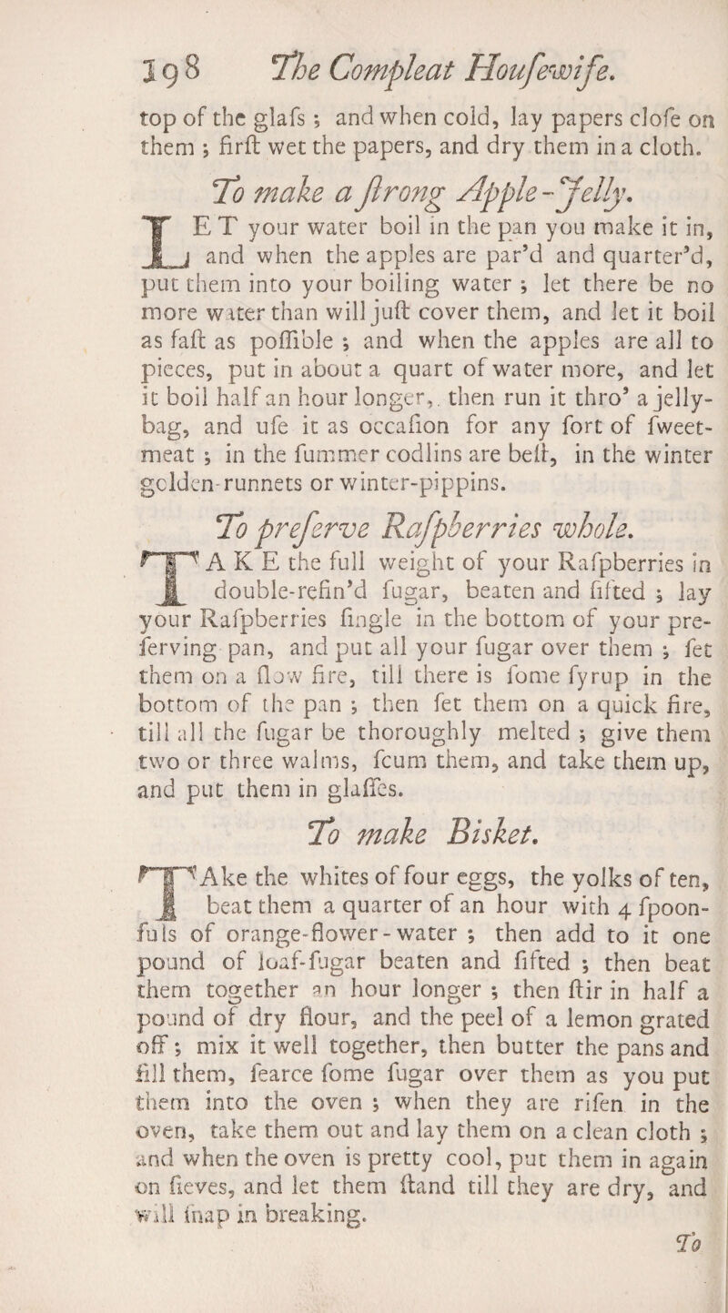 top of the glafs ; and when cold, lay papers clofe on them •, fir ft wet the papers, and dry them in a cloth. To make a Jlrong Apple - ‘'felly. IE T your water boil in the pan you make it in, _j and when the apples are par’d and quarter’d, put them into your boiling water ; let there be no more water than will juft cover them, and let it boil as fail as poffiole ; and when the apples are all to pieces, put in about a quart of water more, and let it boil half an hour longer, then run it thro’ a jelly- bag, and ufe it as occafion for any fort of fweet- meat ; in the fummer codlins are belt, in the winter gclden runnets or winter-pippins. To preferve Rafpberries whole. A K E the full weight of your Rafpberries in £ double-refin’d fugar, beaten and fifted j lay your Rafpberries fmgle in the bottom of your pre¬ serving pan, and put all your fugar over them ; fee them on a (low fire, till there is lome fyrup in the bottom of the pan *, then fet them on a quick fire, till all the fugar be thoroughly melted * give them two or three walrus, feum them, and take them up, and put them in glaftes. To make Bisket. ^THAke the whites of four eggs, the yolks of ten, § beat them a quarter of an hour with 4 fpoon- fuls of orange-flower-water ; then add to it one pound of loaf-fugar beaten and fifted ; then beat them together hour longer *, then ftir in half a pound of dry flour, and the peel of a lemon grated off *, mix it well together, then butter the pans and fill them, fearce home fugar over them as you put them into the oven ; when they are rifen in the oven, take them out and lay them on a clean cloth ; and when the oven is pretty cool, put them in again on fieves, and let them ftand till they are dry, and will ihap in breaking. To