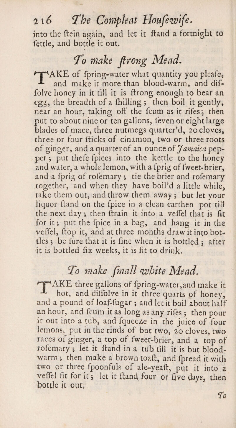 into the ftein again, and let it Hand a fortnight to fettle, and bottle it out. T? make ftrong Mead. ^T^AKE of fpring-water what quantity you pleafe, and make it more than blood-warm, and dif- folve honey in it till it is ftrong enough to bear an egg, the breadth of a fhilling *, then boil it gently, near an hour, taking off the fcum as it rifesj then put to about nine or ten gallons, feven or eight large blades of mace, three nutmegs quarter’d, 20 cloves, three or four fticks of cinamon3 two or three roots of ginger, and a quarterof an ounce of Jamaica pep¬ per ; put thefe fpices into the kettle to the honey and water, a whole lemon, with a fprig of fweet-brier, and a fprig of rofemary ; tie the brier and rofemary together, and when they have boil’d a little while, take them out, and throw them away ; but Jet your liquor (land on the fpice in a clean earthen pot till the next day then ftrain it into a veffel that is fit for it; put the fpice in a bag, and hang it in the veffel, ftop it, and at three months draw it into bot¬ tles ; be fare that it is fine when it is bottled , after it is bottled fix weeks, it is fit to drink. To make fmall white Mead ^T^AKE three gallons of fpring-water,and make it hot, and diffolve in it three quarts of honey, and a pound of loaf-fugar ; and let it boil about half an hour, and fcum it as long as any rifes ; then pour it out into a tub, and fqueeze in the juice of four lemons, put in the rinds of but two, 20 cloves, two races of ginger, a top of fweet-brier, and a top of rofemary ; let it ftand in a tub till it is but blood- warm ; then make a brown toaft, and fpread it with two or three fpoonfuls of ale-yeaft, put it into a veffel fit for it; let it ftand four or five days, then bottle it out, fa