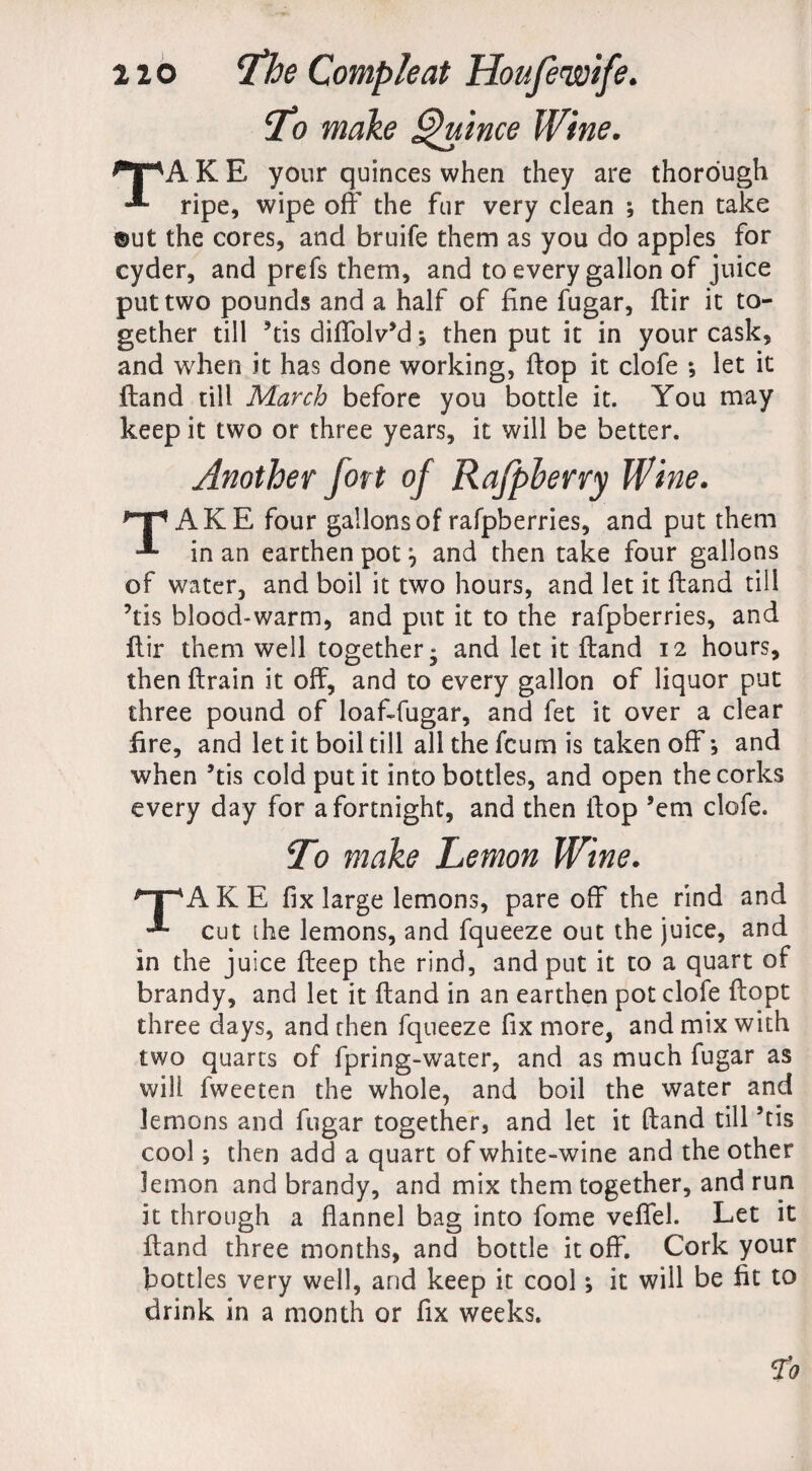 To make Quince Wine. K E your quinces when they are thorough ripe, wipe off the fur very clean ; then take ®ut the cores, and bruife them as you do apples for cyder, and prefs them, and to every gallon of juice put two pounds and a half of fine fugar, ftir it to¬ gether till ’tis diffolv’d; then put it in your cask, and when it has done working, ftop it clofe ; let it ftand till March before you bottle it. You may keep it two or three years, it will be better. Another fort of Rafpherry Wine. np AKE four gallons of rafpberries, and put them * in an earthen pot j and then take four gallons of water, and boil it two hours, and let it ftand till ’tis blood-warm, and put it to the rafpberries, and ftir them well together • and let it ftand 12 hours, then ftrain it off, and to every gallon of liquor put three pound of loaftfugar, and fet it over a clear fire, and let it boil till all the fcum is taken off *, and when ’tis cold put it into bottles, and open the corks every day for a fortnight, and then ftop ’em clofe. To make Lemon Wine. TAKE fix large lemons, pare off the rind and cut the lemons, and fqueeze out the juice, and in the juice fteep the rind, and put it to a quart of brandy, and let it ftand in an earthen pot clofe ftopt three days, and then fqueeze fix more, and mix with two quarts of fpring-water, and as much fugar as will fweeten the whole, and boil the water and lemons and fugar together, and let it ftand till ’tis cool; then add a quart of white-wine and the other lemon and brandy, and mix them together, and run it through a flannel bag into fome veffel. Let it ftand three months, and bottle it off. Cork your bottles very well, and keep it cool *, it will be fit to drink in a month or fix weeks.