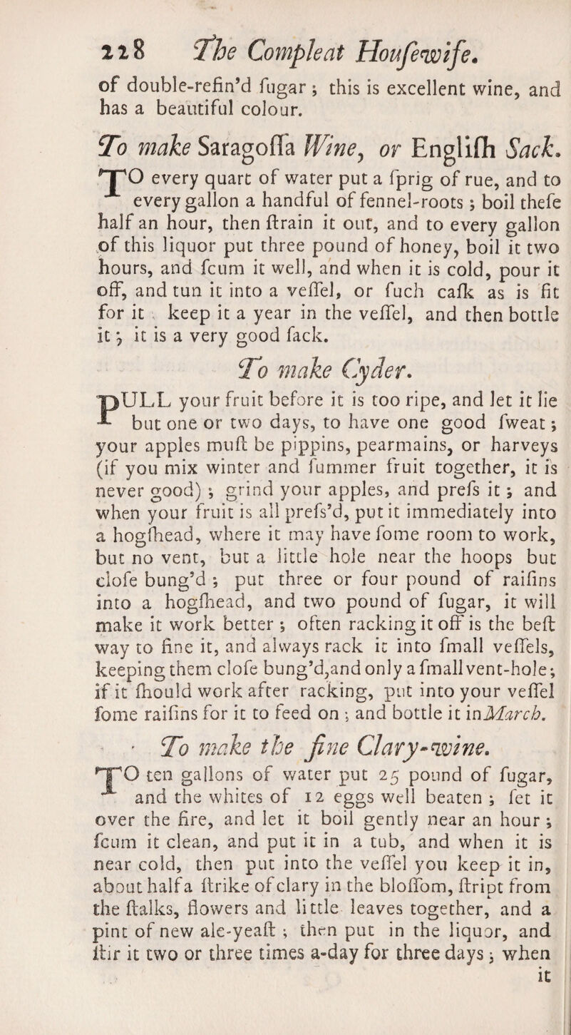 of double-refin’d fugar ; this is excellent wine, and has a beautiful colour. To make Saragofla Wine, or Englifh Sack. npO every quart of water put a fprig of rue, and to every gallon a handful of fennel-roots; boil thefe half an hour, then ftrain it out, and to every gallon of this liquor put three pound of honey, boil it two hours, and feum it well, and when it is cold, pour it off, and tun it into a veffel, or fuch cafk as is fit for it keep it a year in the veffel, and then bottle it it is a very good fack. To make Cyder. PULL your fruit before it is too ripe, and let it lie but one or two days, to have one good fweat; your apples muft be pippins, pearmains, or harveys (if you mix winter and furnmer fruit together, it is never good) ; grind your apples, and prefs it \ and when your fruit is all prefs’d, put it immediately into a hogfhead, where it may have fome room to work, but no vent, but a little hole near the hoops but clofe bung’d ; put three or four pound of raifins into a hogfhead, and two pound of fugar, it will make it work better •, often racking it off is the beft way to fine it, and always rack it into fmall veffels, keeping them clofe bung’d,and only a finall vent-hole; if it fhotild work after racking, put into your veffel fome raifins for it to feed on ; and bottle it in March. * To make the fine Clary-wine. TTO ten gallons of water put 25 pound of fugar, ^ and the whites of 12 eggs well beaten ; fet it over the fire, and let it boil gently near an hour ; feum it clean, and put it in a tub, and when it is near cold, then put into the veffel you keep it in, about half a ftrike of clary in the bloffom, flript from the italics, flowers and little leaves together, and a pint of new ale-yeaft ; then put in the liquor, and ftir it two or three times a-day for three days * when it