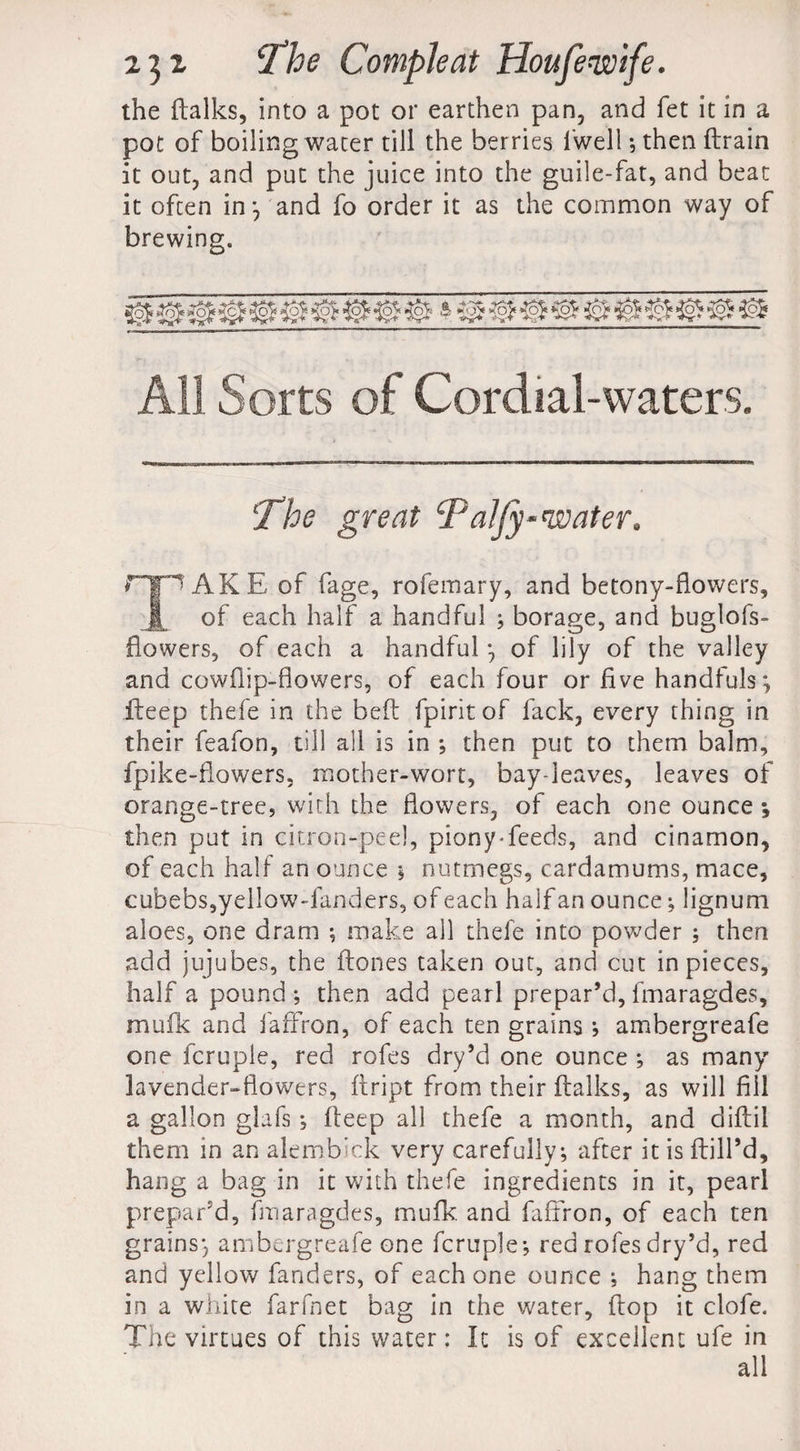 the dalks, into a pot or earthen pan, and fet it in a pot of boiling water till the berries fwell; then drain it out, and put the juice into the guile-fat, and beat it often in*, and fo order it as the common way of brewing. All Sorts of Cordial-waters. The great Taljy-water. npAKE of fage, rofemary, and betony-fiowers, ft of each half a handful ; borage, and buglofs- flowers, of each a handful *, of lily of the valley and cowflip-flowers, of each four or five handfuls*, deep thefe in the bed fpiritof lack, every thing in their feafon, till all is in *, then put to them balm, fpike-fiowers, mother-wort, bay-leaves, leaves of orange-tree, with the flowers, of each one ounce •, then put in citron-peel, piony-feeds, and cinamon, of each half an ounce j nutmegs, cardamums, mace, cubebs,yellow-fanders, of each half an ounce; lignum aloes, one dram ; make all thefe into powder ; then add jujubes, the dones taken out, and cut in pieces, half a pound *, then add pearl prepar’d, fmaragdes, mufk and faffron, of each ten grains ; ambergreafe one fcruple, red rofes dry’d one ounce ; as many lavender-flowers, dript from their dalks, as will fill a gallon glafs; deep all thefe a month, and didii them in an alembick very carefully; after it is dill’d, hang a bag in it with thefe ingredients in it, pearl prepar'd, fmaragdes, mufk. and faffron, of each ten grains*, ambergreafe one fcruple*, red rofes dry’d, red and yellow fanders, of each one ounce ; hang them in a white farfnet bag in the water, dop it clofe. The virtues of this water; It is of excellent ufe in all