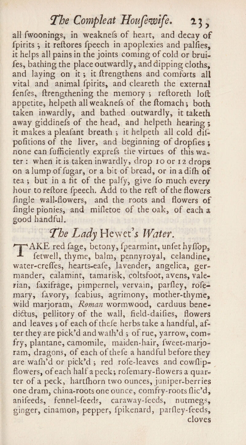 all fwoonings, in weaknefs of heart, and decay of fpirits j it reftores fpeech in apoplexies and palfles, it helps all pains in the joints coming of cold or brui- fes, bathing the place outwardly, and dipping cloths, and laying on it; it ftrengthens and comforts all vital and animal fpirits, and cleareth the external fenfes, ftrengthening the memory ; reftoreth loft appetite, helpeth all weaknefs of theftomach; both taken inwardly, and bathed outwardly, it taketh away giddinefs of the head, and helpeth hearing; it makes a plealant breath •, it helpeth all cold dif- pofitions of the liver, and beginning of dropfles ; none can fufficiently exprefs the virtues of this wa¬ ter : when it is taken inwardly, drop io or 12 drops on a lump of fugar, or a bit of bread, or in a difh of tea ; but in a fit of the palfy, give fo much every hour toreftore fpeech. Add to the reft of the flowers Angle wall-flowers, and the roots and flowers of Angie pionies, and mifletoe of the oak, of each a good handful. The Lady Hewet’s Water. HpAKE red fage, betony, fpearmint, unfethyffop, fetwell, thyme, balm, pennyroyal, celandine, water-crefles, hearts-eafe, lavender, angelica, ger¬ mander, calamint, tamarisk, coltsfoot, avens, vale¬ rian, faxifrage, pimpernel, vervain, parfley, rofe- mary, favory, fcabius, agrimony, mother-thyme, wild marjoram, Roman wormwood, carduus bene- didtus, pellitory of the wall, fleld-daifles, flowers and leaves ; of each of thefe herbs take a handful, af¬ ter they are pick’d and wath’d *, of rue, yarrow, com*? fry, plantane, camomile, maiden-hair, fweet-marjo- ram, dragons, of each of thefe a handful before they are wafh’d or pick’d ; red rofe-leaves and cowflip- flowers, of each half a peck; rofemary-flowers a quar¬ ter of a peck, hartfhorn two ounces, juniper-berries one dram, china-roots one ounce, comfry-roots flic’d, anifeeds, fennel-feeds, caraway-feeds, nutmegs, ginger, cinamon, pepper, fpikenard, parfley-feeds, cloves