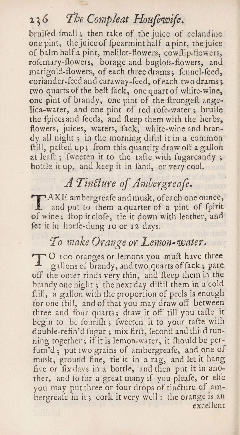 bruifed fmall ; then take of the juice of celandine onepint, the juice of fpearmint half a pint, the juice of balm half a pint, melilot-flowers, cowflip-fiowers, rofemary-flowers, borage and buglofs-flowers, and marigold-flowers, of each three drams; fennel-feed, coriander-feed and caraway-feed, of each two drams ; two quarts of the belt fack, one quart of white-wine, one pint of brandy, one pint of the ftrongeft ange¬ lica-water, and one pint of red rofe-water *, bruife the fpicesand feeds, and fteep them with the herbs, flowers, juices, waters, fack, white-wine and bran¬ dy all night *, in the morning diftil it in a common ftill, patted up ; from this quantity draw off a gallon at leafc ; fweeten it to the tafte with fugarcandy 1 bottle it up, and keep it in fand, or very cool A Tin A: live of Ambergreafe. TAKE ambergreafe and musk, ofeach one ounce, and put to them a quarter of a pint of fpirit of wine; ftop itclofe, tie it down with leather, and fee it in horfe-dung 10 or 12 days. To make Orange or Lemon~waier. Tp O 100 oranges or lemons you nuift have three gallons of brandy, and two quarts of fack ; pare off the outer rinds very thin, and keep them in the brandy one night ; the next day diftil them in a cold ftill, a gallon with the proportion of peels is enough for one ftill, and of that you may draw olf between three and four quarts; draw it off till you tafte it begin to be fourifh ; fweeten it to your tafte with double-refin’d fugar ; mix firft, fecond and third run¬ ning together*, if it is lemon-water, it fhouldbe per¬ fum’d* put two grains of ambergreafe, and one of musk, ground fine, tie it in a rag, and let it hang five or fix days in a bottle, and then put it in ano¬ ther, and fo for a great many if you pleafe, or elfe you may put three or four drops of tindture of am¬ bergreafe in it; cork it very well : the orange is an excellent