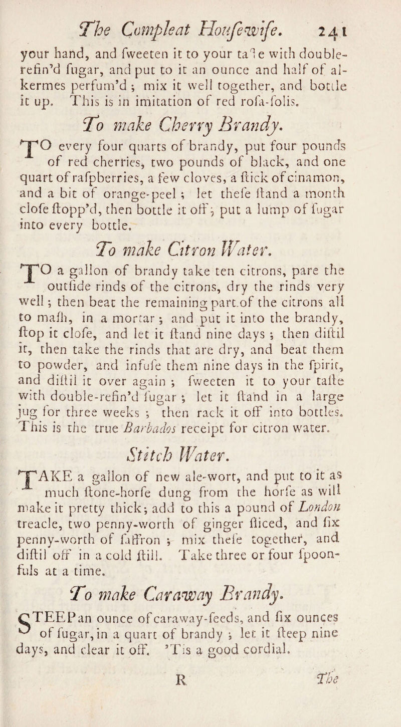 your hand, and fweeten it to your tale with double- refin’d fugar, and put to it an ounce and half of ai- kermes perfum’d ; mix it well together, and bottle it up. This is in imitation of red rofa-folis. T:> make Cherry Brandy. T° every four quarts of brandy, put four pounds of red cherries, two pounds of black, and one quart of rafpberries, a few cloves, a flick ofcinamon, and a bit of orange-peel ; let thefe Hand a month ciofe flopp’d, then bottle it off, put a lump of fugar into every bottle. To make Citron Hater. T° a gallon of brandy take ten citrons, pare the outiide rinds of the citrons, dry the rinds very well; then beat the remaining part.of the citrons all to rnafh, in a mortar; and put it into the brandy, flop it ciofe, and let it (land nine days ; then diftil it, then take the rinds that are dry, and beat them to powder, and infufe them nine days in the fpirit, and diftil it over again ; fweeten it to your tails with double-refin’d fugar ; let it (land in a large jug lor three weeks ; then rack it off into bottles. This is the true Barbados receipt for citron water. TAKE a gallon of new ale-wort, and put to it a$ much ltone-horfe dung from the horle as will make it pretty thick; add to this a pound of London treacle, two penny-worth of ginger fiiced, and fix penny-worth of fuffron ; mix thefe together, and diftil off in a cold ftill. Take three or four ipoon- fuls at a time. To make Caraway Brandy. OTEEPan ounce of caraway-feeds, and fix ounces ^ of fugar, in a quart of brandy ; let it fteep nine days, and dear it off. aTis a good cordial.