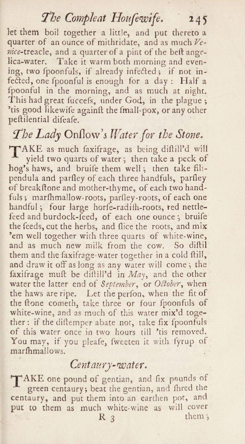 let them boil together a little, and put thereto a quarter of an ounce of mithridate, and as much Ve- vice-treacle, and a quarter of a pint of the beft ange¬ lica-water. Take it warm both morning and even¬ ing, two fpoonfuls, if already infeCted ; if not in¬ fected, one fpoonful is enough for a day : Half a Ipoonful in the morning, and as much at night. This had great fuccefs, under God, in the plague ; his good Iikewife againft the fmall-pox, or any other peftilenrial difeafe. The Lady Onflow^ Water for the Stone. 'T'AKE as much faxifrage, as being diftill’d will yield two quarts of watery then take a peck of hog’s haws, and bruife them well j then take fili- pendula and parfley of each three handfuls, parfley of breakftone and mother-thyme, of each two hand¬ fuls; marflimallow-roots, parfley-roots, of each one handful j four large horfe-radiill-roots, red nettle- feed and burdock-leed, of each one ounce *, bruife the feeds, cut the herbs, and (lice the roots, and mix km well together with three quarts of white-wine, and as much new milk from the cow. So diftil them and the faxifrage-water together in a cold (till, and draw it off as long as any water will come *, the faxifrage muff be diftill’d in May, and the other water the latter end of September, or October, when the haws are ripe. Let the perlon, when the fit of the ftone cometh, take three or four fpoonfuls of white-wine, and as much of this water mix’d toge¬ ther: if the diftemper abate nor, take fix fpoonfuls of this water once in two hours till ’tis removed. You may, if you pleafe, fweeten it with fyrup of marfhmallows. ^AKE Centaury-water. one pound of gentian, and fix pounds of green centaury; beat the gentian, and Hired the centaury, and put them into an earthen pot, and put to them as much white-wine as will cover R 3 them >