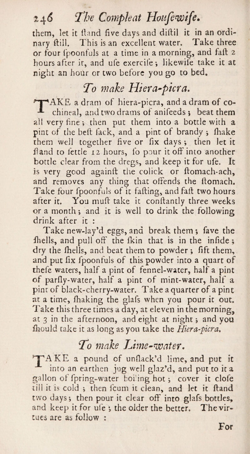 them, let it hand five days and diftil it in an ordi¬ nary ftill. This is an excellent water. Take three or four fpoonfuls at a time in a morning, and faft 2 hours after it, and ufe exercife *, likewiie take it at night an hoar or two before you go to bed. To make Hiera-picra. ^pAKE a dram of hiera-picra, and a dram of co- chineal, and two drams of anifeeds; beat them all very fine; then put them into a bottle with a pint of the bell lack, and a pint of brandy ; fhake them w-dl together five or fix days ; then let it hand to fettle 12 hours, fo pour it off into another bottle clear from the dregs, and keep it for ufe. It is very good againft the colick or ftomach-ach, and removes any thing that offends the ftomach. Take four fpoonfuls of it faffing, and faft two hours after it. You muff take it conftantly three weeks ora month; and it is well to drink the following drink after it : Take new-lay’d eggs, and break them ; fave the fhells, and puli off the fkin that is in the infide ; dry the fhells, and beat them to powder ; fift them, and put fix fpoonfuls of this powder into a quart of thefe waters, half a pint of fennel-water, half a pint of parfly-water, half a pint of mint-water, half a pint of black-cherry-water. Take a quarter of a pint at a time, fhaking the glafs when you pour it out. Take this three times a day, at eleven in the morning, at 3 in the afternoon, and eight at night; and you fhould take it as long as you take the Hiera-picra. To make Lime-water. TAKE a pound of unflack’d lime, and put it into an earthen jug well glaz’d, and put to it a gallon of fpring-water boring hot ; cover it clofe ■till it is cold ; then feum it clean, and let it ftand two days; then pour it clear off into glafs bottles, and keep it for ufe ; the older the better. The vir¬ tues are as follow : For