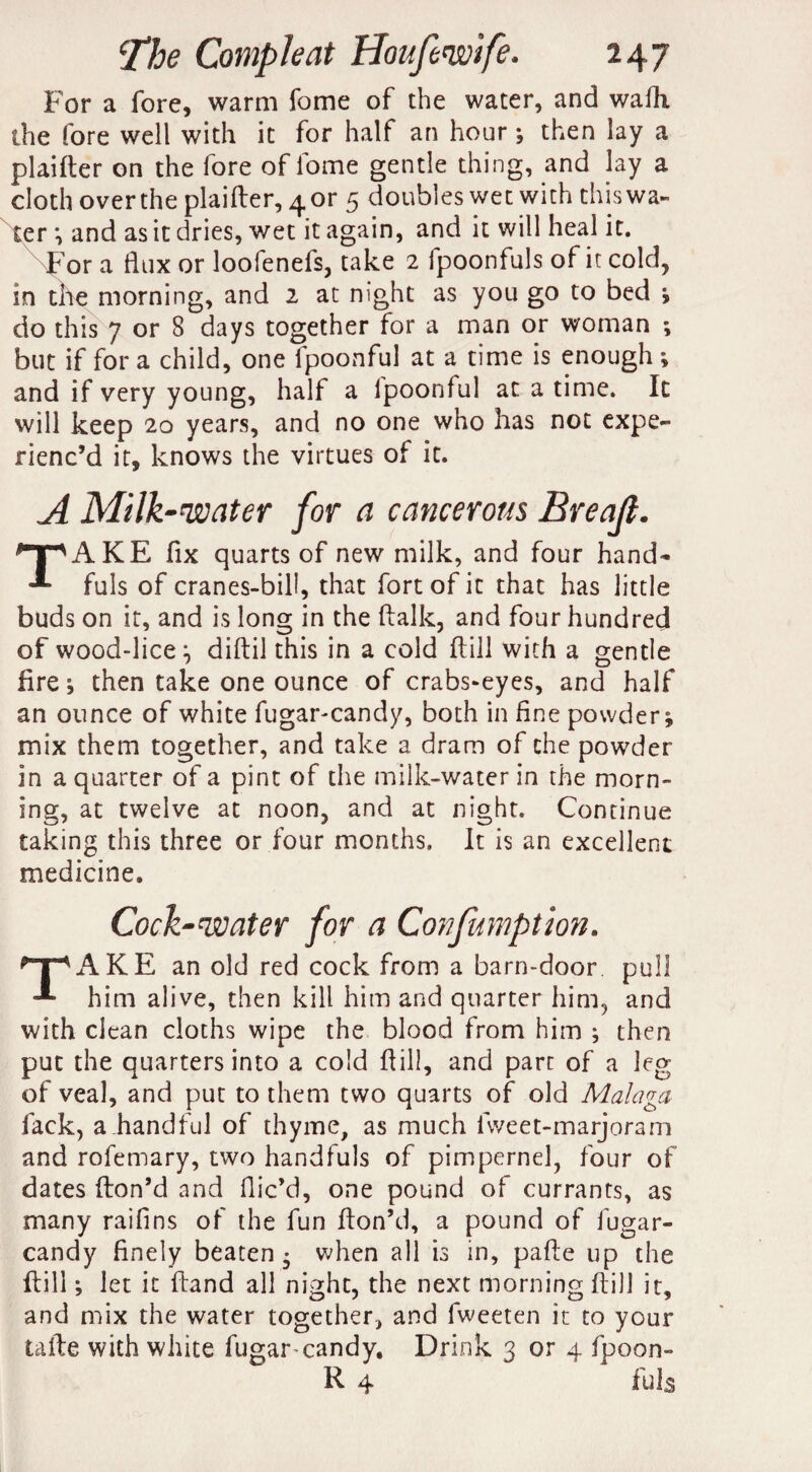 For a fore, warm fome of the water, and wafh the fore well with it for half an hour; then lay a plaifter on the fore of fome gentle thing, and lay a cloth over the plaifter, 4 or 5 doubles wet with this wa¬ ter *, and as it dries, wet it again, and it will heal it. For a flux or loofenefs, take 2 fpoonfuls of it cold, in the morning, and 2 at night as you go to bed * do this 7 or 8 days together for a man or woman ; but if for a child, one Ipoonful at a time is enough ; and if very young, half a Ipoonful at a time. It will keep 20 years, and no one who has not expe¬ rienc’d it, knows the virtues of it. A Milk -water for a cancerous Breajl. npAKE fix quarts of new milk, and four hand- fuls of cranes-bill, that fort of it that has little buds on it, and is long in the ftalk, and four hundred of wood-lice diftil this in a cold ffill with a gentle fire ; then take one ounce of crabs-eyes, and half an ounce of white fugar-candy, both in fine powder; mix them together, and take a dram of the powder in a quarter of a pint of the milk-water in the morn¬ ing, at twelve at noon, and at night. Continue taking this three or four months. It is an excellent medicine. Cock-water for a Confumption. ^AKE an old red cock from a barn-door pull him alive, then kill him and quarter him, and with clean cloths wipe the blood from him ; then put the quarters into a cold ft ill, and part of a leg of veal, and put to them two quarts of old Malaga lack, a handful of thyme, as much fweet-marjoram and rofemary, two handfuls of pimpernel, four of dates {ton’d and flic’d, one pound of currants, as many raifins of the fun fton’d, a pound of fugar- candy finely beaten- when all is in, pafte up the ftill; let it ftand all night, the next morning ftill it, and mix the water together, and fweeten it to your tafte with white fugar-candy. Drink 3 or 4 fpoon- K. 4 fuls