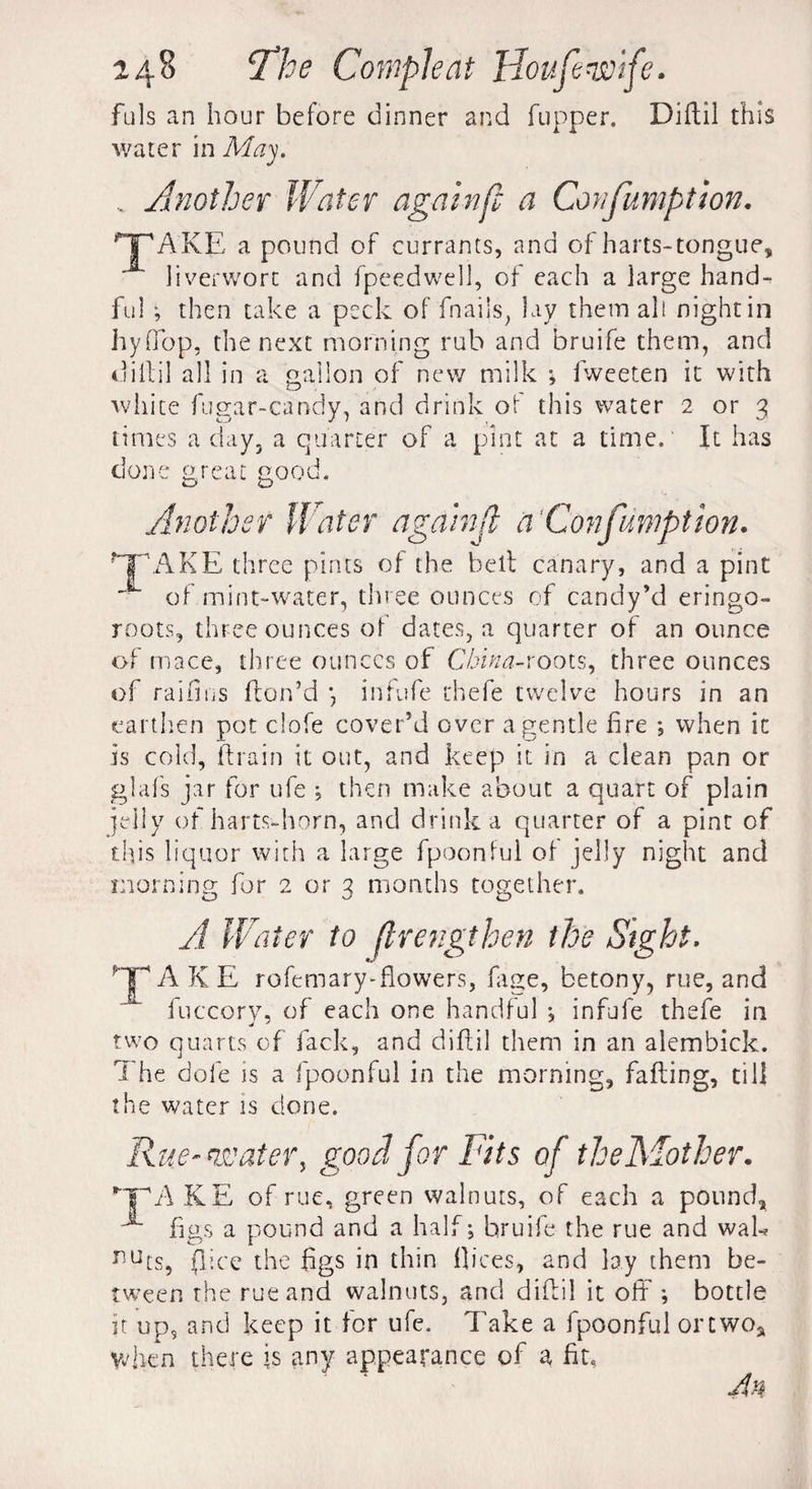 fuls an hour before dinner and fupper. Diftil this water in May. . Another Water againfc a Confumption. HPAKE a pound of currants, and of harts-tongue, liverwort and fpeedwell, of each a large hand¬ ful ; then take a peck of fnails, lay them all night in hyffop, the next morning rub and bruife them, and diftil all in a gallon of new milk •, fweeten it with white fugar-candy, and drink of this water 2 or 3 times a day, a quarter of a pint at a time. It has done great good. Another Water againjl a Confumption. ?TpAKE three pints of the belt canary, and a pint of mint-water, three ounces of candy’d eringo- roots, three ounces of dates, a quarter of an ounce of mace, three ounces of China-xoots, three ounces of raid os (ton’d inf ufe thefe twelve hours in an earthen pot clofe cover’d over a gentle fire ; when it is cold, (train it out, and keep it in a clean pan or glafs jar for ufe ; then make about a quart of plain jelly of harts-horn, and drink a quarter of a pint of this liquor with a large fpoonful of jelly night and morning for 2 or 3 months together. A Water to flretigthen the Sight. A K E rofemary-flowers, (age, betony, rue, and fuccory, of each one handful ; infufe thefe in two quarts of fack, and diftil them in an alembick. The dole is a fpoonful in the morning, fafting, till the water is clone. Rue-water, good for Fits of thelvlother. Hr A KE of rue, green walnuts, of each a pound, x figs a pound and a half; bruife the rue and wak nucs, (lice the figs in thin dices, and lay them be¬ tween the rue and walnuts, and diftil it oft ; bottle it up5 and keep it for ufe. Take a fpoonful ortwoa when there is any appearance of a fib