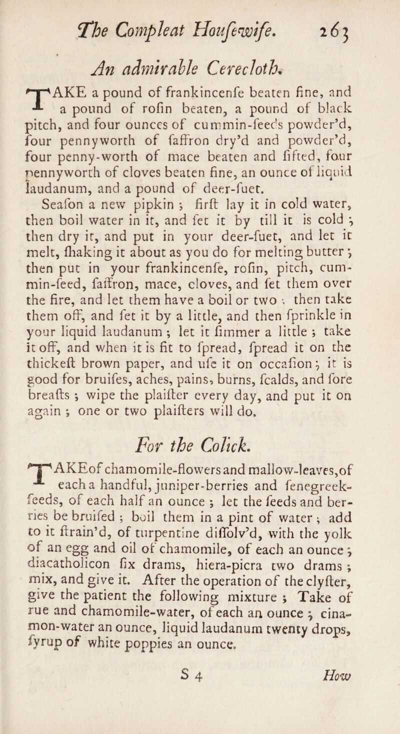 An admirable Cerecloth. TAKE a pound of frankincenfe beaten fine, and a pound of rofin beaten, a pound of black pitch, and four ounces of cummin-feeds powder’d, four pennyworth of faffron dry’d and powder’d, four penny-worth of mace beaten and lifted, four pennyworth of cloves beaten fine, an ounce oi liquid laudanum, and a pound of deer-fuet. Seafon a new pipkin *, firft lay it in cold water, then boil water in it, and lee it by till it is cold *, then dry it, and put in your deer-fuet, and let it melt, fhaking it about as you do for melting butter *, then put in your frankincenfe, rofin, pitch, cum- min-feed, faffron, mace, cloves, and fet them over the fire, and let them have a boil or two •, then take them off, and fet it by a little, and then fprinkle in your liquid laudanum ; let it fimmer a little ; take it off, and when it is fit to fpread, fpread it on the thickeft brown paper, and ufe it on occafion j it is good for bruifes, aches, pains, burns, fealds, and fore breaks *, wipe the plaifter every day, and put it on again ; one or two plaifters will do. For the Cohck. T^AKEof chamomile-flowers and mallow-leaves,of A each a handful, juniper-berries and fenegreek- feeds, of each half an ounce ; let the feeds and ber¬ ries be bruifed ; boil them in a pint of water ; add to it firain’d, of turpentine dilfolv’d, with the yolk of an egg and oil of chamomile, of each an ounce 7 diacatholicon fix drams, hiera-picra two drams *, mix, and give it. After the operation of the clyffer, give the patient the following mixture ; Take of rue and chamomile-water, of each an ounce ; cina- mon-water an ounce, liquid laudanum twenty drops, fyrup of white poppies an ounce*