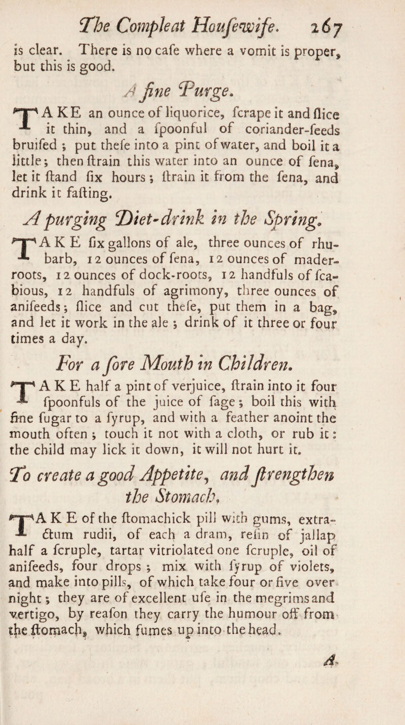 is clear. There is no cafe where a vomit is proper* but this is good. A fine 'Purge. ^AKE an ounce of liquorice, fcrape it and flice it thin, and a fpoonful of coriander-feeds bruifed ; put theie into a pint of water, and boil it a little; then drain this water into an ounce of fena* let it (land fix hours; drain it from the fena, and drink it fading. A purging Diet-drink in the Spring. ^TAKE fix gallons of ale, three ounces of rhu- barb, 12 ounces of fena, 12 ounces of mader- roots, 12 ounces of dock-roots, 12 handfuls of fca- bious, 12 handfuls of agrimony, three ounces of anifeeds; dice and cut thefe, put them in a bag* and let it work in the ale ; drink of it three or four times a day. For a fore Mouth in Children. TAKE half a pine of verjuice, ftraininto it four fpoonfuls of the juice of fage; boil this with fine fugar to a fyrup, and with a feather anoint the mouth often ; touch it not with a cloth, or rub it: the child may lick it down, it will not hurt it. T? create a good Appetite, and Jlrengthen the Stomach, TAKE of the domachick pill with gums, extra- 6lum rudii, of each a dram, reiin of jallap half a fcruple, tartar vitriolated one fcruple, oil of anifeeds, four drops ; mix with fyrup of violets, and make into pills, of which take four or five over night; they are of excellent ufe in the megrims and vertigo, by reafon they carry the humour off from theftomach* which fumes up into the head.