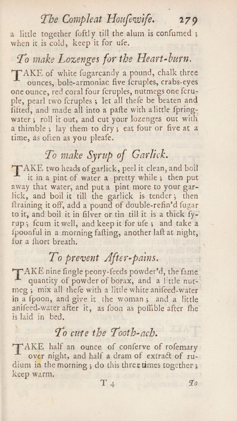 a little together foftly till the alum is confumed ; when it is cold, keep it for ufe. ‘To make Lozenges for the Heart-burn. TAKE of white fugarcandy a pound, chalk three ounces, bole-armoniac five fcruples, crabs-eyes one ounce, red coral four fcruples, nutmegs one fcru- ple, pearl two fcruples *, let all thefe be beaten and lifted, and made all into a pafle with a little fpring- water •, roll it out, and cut your lozenges out with a thimble *, lay them to dry *, eat four or five at a time, as often as you pleafe. To make Syrup of Garlick. TAKE two heads of garlick, peel it clean, and boil it in a pint of water a pretty while ; then put away that water, and put a pint more to your gar- Jick, and boil it till the garlick is tender*, then draining it off, add a pound of double-refin’d fugar to it, and boil it in filver or tin till it is a thick fy- rup^ fcum it well, and keep it for ufe *, and take a fpoonful in a morning fading, another lad at night, for a iliort breath. To prevent After-pains. TAKE nine fingle peony-feeds powder’d, the fame A quantity of powder of borax, and a little nut¬ meg *, mix all thefe with a little white anifeed-water in a lpoon, and give it the woman ; and a little anifeed-water after it, as foon as poffible after die is laid in bed. To cute the Tooth-ach. TAKE half an ounce of conferve of rofemary over night, and half a dram of extradl of ru- dium in the morning ^ do this three dimes together; keep warm.