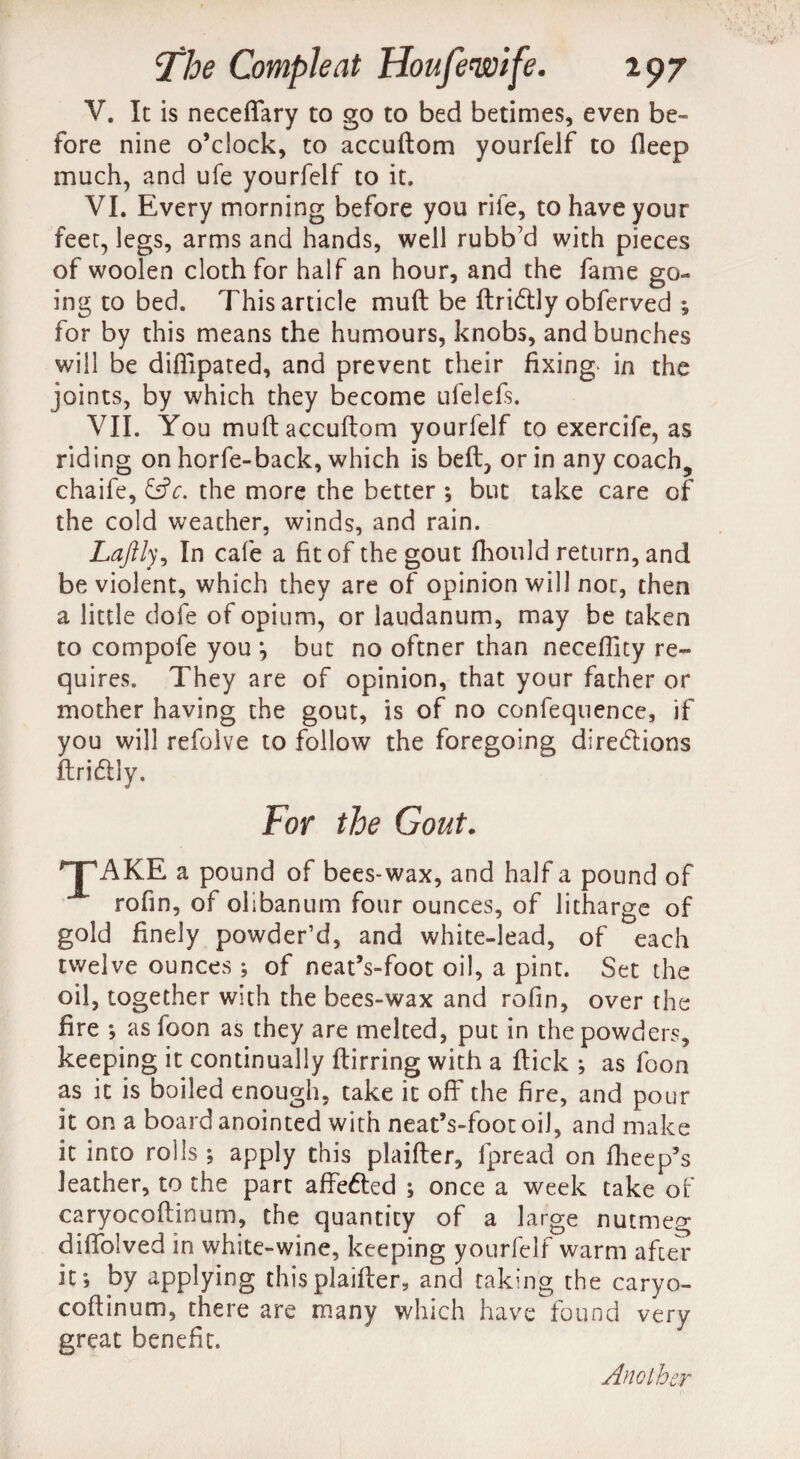 V. It is neceflary to go to bed betimes, even be¬ fore nine o’clock, to accuftom yourfelf to deep much, and ufe yourfelf to it. VI. Every morning before you rife, to have your feet, legs, arms and hands, well rubb’d with pieces of woolen cloth for half an hour, and the fame go¬ ing to bed. This article muft be ftri&ly obferved ; for by this means the humours, knobs, and bunches will be difilpated, and prevent their fixing in the joints, by which they become ufelefs. VII. You muft accuftom yourfelf to exercife, as riding on horfe-back, which is beft, or in any coach, chaife, &c. the more the better ; but take care of the cold weather, winds, and rain. Laftly, In cafe a fit of the gout fhonld return, and be violent, which they are of opinion will not, then a little dole of opium, or laudanum, may be taken to compofe you j but no oftner than neceftlty re¬ quires. They are of opinion, that your father or mother having the gout, is of no confequence, if you will refolve to follow the foregoing directions ftriCtly. For the Gout. HpAKE a pound of bees-wax, and half a pound of rofin, of olibanum four ounces, of litharge of gold finely powder’d, and white-lead, of each twelve ounces ; of neat’s-foot oil, a pint. Set the oil, together with the bees-wax and rofin, over the fire as foon as they are melted, put in the powders, keeping it continually ftirring with a ftick ; as foon as it is boiled enough, take it off the fire, and pour it on a board anointed with neat’s-foot oil, and make it into rolls ; apply this plaifter, fpread on fheep’s leather, to the part affeCled ; once a week take of caryocoftinum, the quantity of a large nutmeg diftblved in white-wine, keeping yourfelf warm after if, by applying this plaifter, and taking the caryo¬ coftinum, there are many which have found very great benefit. Another