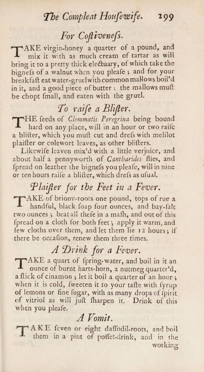 For Cojlivenefs. TAKE virgin-honey a quarter of a pound, and mix it with as much cream of tartar as will bring it to a pretty thick electuary, of which take the bignefs of a walnut when you pleafe ; and for your breakfaft eat water-gruel with common mallows boil’d in it, and a good piece of butter •, the mallows mult be chopt fmall, and eaten with the gruel. To raife a Blifter. THE feeds of Clemmatis Peregrina being bound hard on any place, will in an hour or two raife a blifter, which you mull cut and drefswith melilot plaifter or colewort leaves, as other blifters. Likewife leaven mix’d with a little verjuice, and about half a pennyworth of Cantharides flies, and fpread on leather the bignefs you pleafe, will in nine or ten hours raife a blifter, which drels as ufual. Flaifter for the Feet in a Fever. T^AKE of briony-roots one pound, tops of rue a handful, black foap four ounces, and bay-falt two ounces *, beat all thefe in a mafh, and out of this fpread on a cloth for both feet *, apply it warm, and few cloths over them, and let them lie 12 hours; if there be occafion, renew them three times. A ‘Drink for a Fever. *T*AKE a quart of fpring-water, and boil in it an ounce of burnt harts-horn, a nutmeg quarter’d, a flick of cinamon ; let it boil a quarter of an hour ; when it is cold, fweeten it to your tafte with fyrup of lemons or fine fugar, with as many drops of l'pirit of vitriol as will juft fharpen it. Drink of this when you pleafe. A Vomit. 'TAKE feven or eight daffodil-roots, and boil them in a pint of pofiet-drink, and in the working