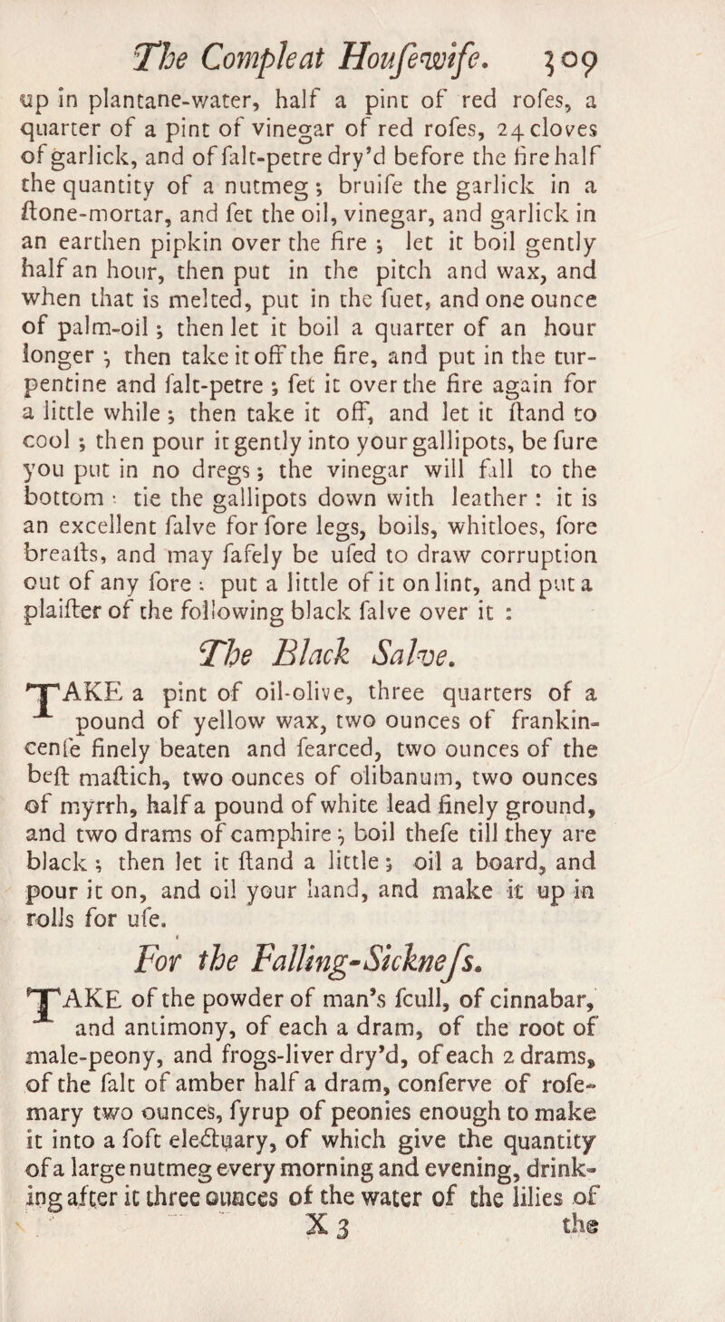 yp in plantane-water, half a pine of red rofes, a quarter of a pint of vinegar of red rofes, 24 cloves of garlick, and of falt-petre dry’d before the hrehalf the quantity of a nutmeg; bruife the garlick in a ftone-mortar, and fet the oil, vinegar, and garlick in an earthen pipkin over the fire ; let it boil gently half an hour, then put in the pitch and wax, and when that is melted, put in the fuet, and one ounce of palm-oil ; then let it boil a quarter of an hour longer *, then take it off the fire, and put in the tur¬ pentine and falt-petre ; fet it over the fire again for a little while ; then take it off, and let it ftand to cool ; then pour it gently into your gallipots, be fure you put in no dregs; the vinegar will fall to the bottom • tie the gallipots down with leather : it is an excellent falve for fore legs, boils, whitloes, fore brealls, and may fafely be ufed to draw corruption out of any fore •. put a little of it on lint, and put a philter of the following black falve over it : The Black Salve. TAKE a pint of oil-olive, three quarters of a A pound of yellow wax, two ounces of frankin- cenfe finely beaten and fearced, two ounces of the belt maftich, two ounces of olibanum, two ounces of myrrh, half a pound of white lead finely ground, and two drams of camphire boil thefe till they are black ; then let it Hand a little; oil a board, and pour it on, and oil your hand, and make it up in rolls for ufe* » For the Falling-Sicknefs. TAKE of the powder of man’s icull, of cinnabar, and antimony, of each a dram, of the root of male-peony, and frogs-liver dry’d, of each 2drams8 of the fait of amber half a dram, conferve of rofe- mary two ounces, fyrup of peonies enough to make it into a foft eledtuary, of which give the quantity of a large nutmeg every morning and evening, drink¬ ing after it three ounces of the water of the lilies of X 3 tlm