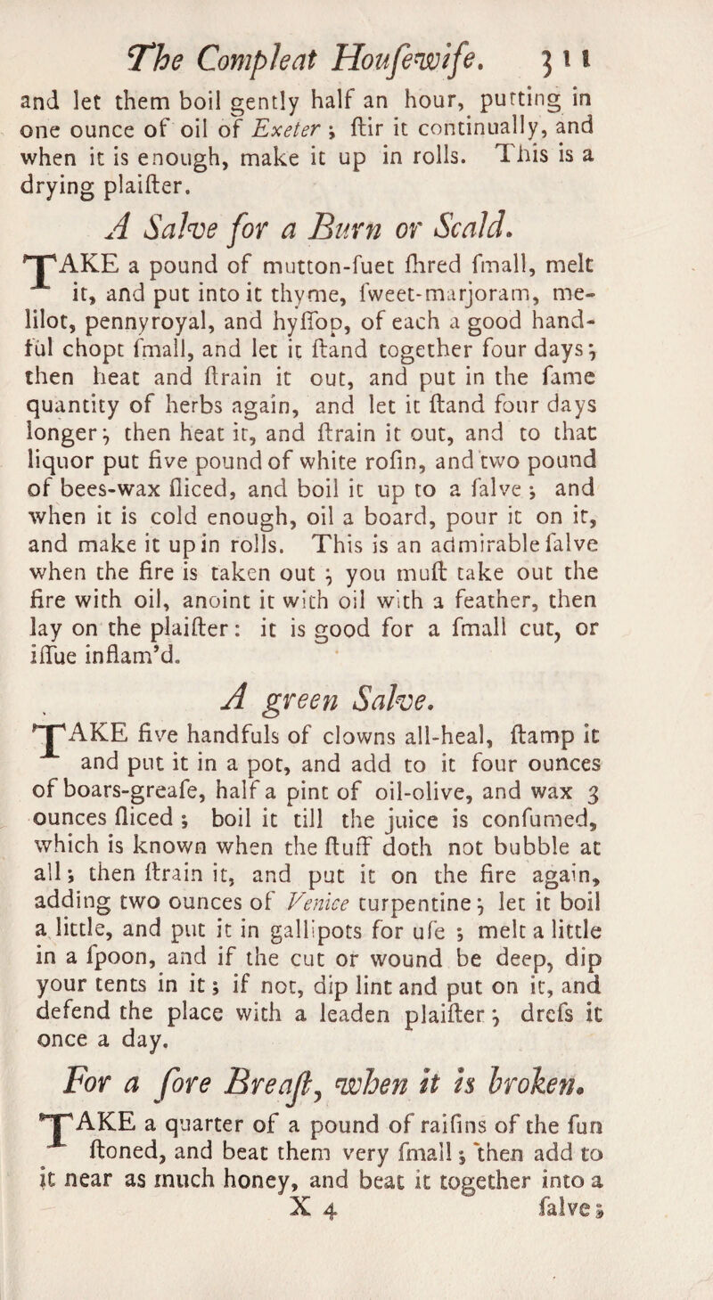 and let them boil gently half an hour, putting in one ounce of oil of Exeter ; dir it continually, and when it is enough, make it up in rolls. This is a drying plaider. A Sake for a Burn or Scald. TAKE a pound of mutton-fuet Hired fmall, melt it, and put into it thyme, lweet-marjoram, me- lilot, pennyroyal, and hyffop, of each a good hand¬ ful chopt fmall, and let it Hand together four days*, then heat and drain it out, and put in the fame quantity of herbs again, and let it Hand four days longer } then heat it, and drain it out, and to that liquor put five pound of white rofin, and two pound of bees-wax diced, and boil it up to a falve *, and when it is cold enough, oil a board, pour it on it, and make it up in rolls. This is an admirable falve when the fire is taken out } you mud take out the fire with oil, anoint it with oil with a feather, then lay on the plaider: it is good for a fmall cut, or idue inflam’d. A green Sake. 'T'AKE five handfuls of clowns all-heal, ftamp it and put it in a pot, and add to it four ounces of boars-greafe, half a pint of oil-olive, and wax 3 ounces fliced ; boil it till the juice is confumed, which is known when the duff doth not bubble at all; then drain it, and put it on the fire again, adding two ounces of Venice turpentine} let it boil a little, and put it in gallipots for ufe *, melt a little in a fpoon, and if the cut or wound be deep, dip your tents in it; if not, dip lint and put on it, and defend the place with a leaden plaider} drefs it once a day. For a fore Breajt,1when it is broken. ^TAKE a quarter of a pound of raifins of the fun (toned, and beat them very fmall 5 then add to it near as much honey, and beat it together into a ' X 4