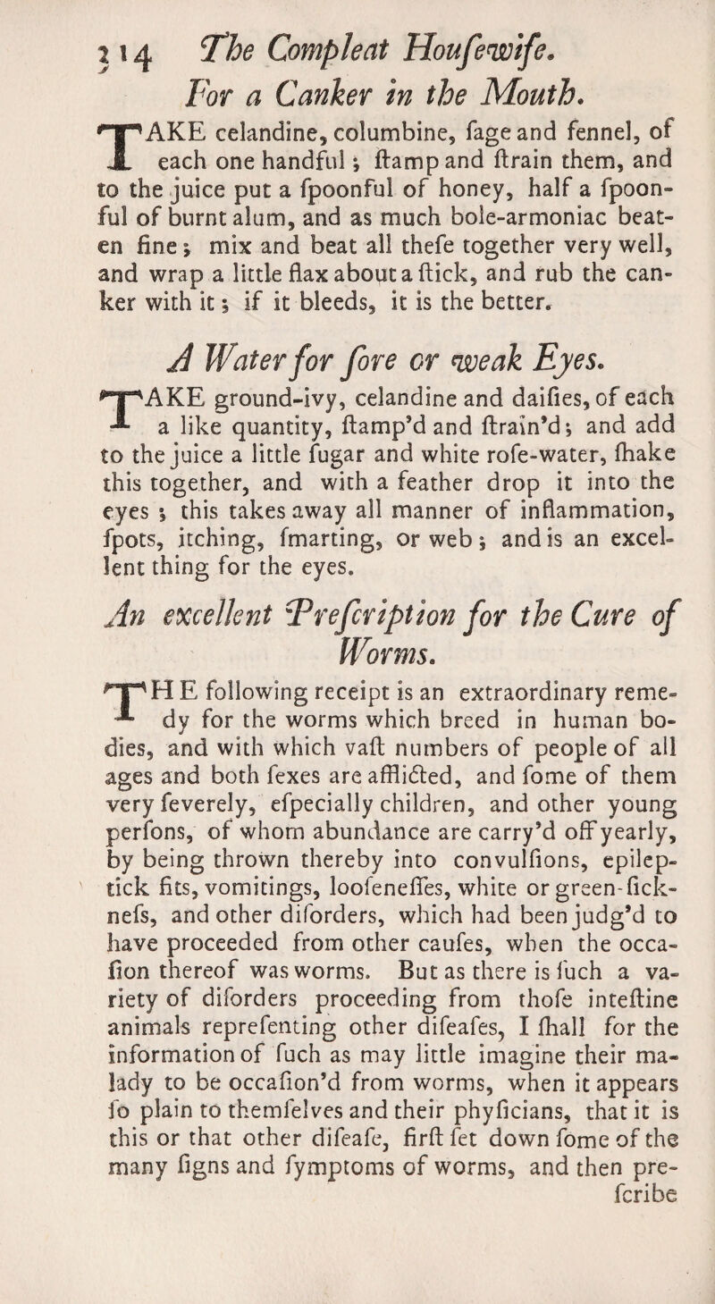 For a Canker in the Mouth. TAKE celandine* columbine, fageand fennel, of each one handful *, ftampand ftrain them, and to the juice put a fpoonful of honey, half a fpoon- ful of burnt alum, and as much bole-armoniac beat¬ en fine *, mix and beat all thefe together very well, and wrap a little flax about a flick, and rub the can¬ ker with it i if it bleeds, it is the better. A Water for fore or weak Eyes. TAKE ground-ivy, celandine and daifies, of each a like quantity, ftamp’d and ftrain’d*, and add to the juice a little fugar and white rofe-water, fhake this together, and with a feather drop it into the eyes this takes away all manner of inflammation, fpots, itching, fmarting, or web , and is an excel¬ lent thing for the eyes. An excellent Frefcription for the Cure of Worms. npHE following receipt is an extraordinary re me- dy for the worms which breed in human bo¬ dies, and with which vaft numbers of people of all ages and both fexes are afflicted, and fome of them very feverely, efpecially children, and other young perfons, of whom abundance are carry’d off yearly, by being thrown thereby into convulfions, epilep- tick fits, vomitings, loofenefifes, white or green-fick- nefs, and other diforders, which had been judg’d to have proceeded from other caufes, when the occa¬ sion thereof was worms. But as there is fuch a va¬ riety of diforders proceeding from thofe inteftine animals reprefenting other difeafes, I fhall for the information of fuch as may little imagine their ma¬ lady to be occafion’d from worms, when it appears fo plain to themfelves and their phyficians, that it is this or that other difeafe, firft fet down fome of the many figns and fymptoms of worms, and then pre¬