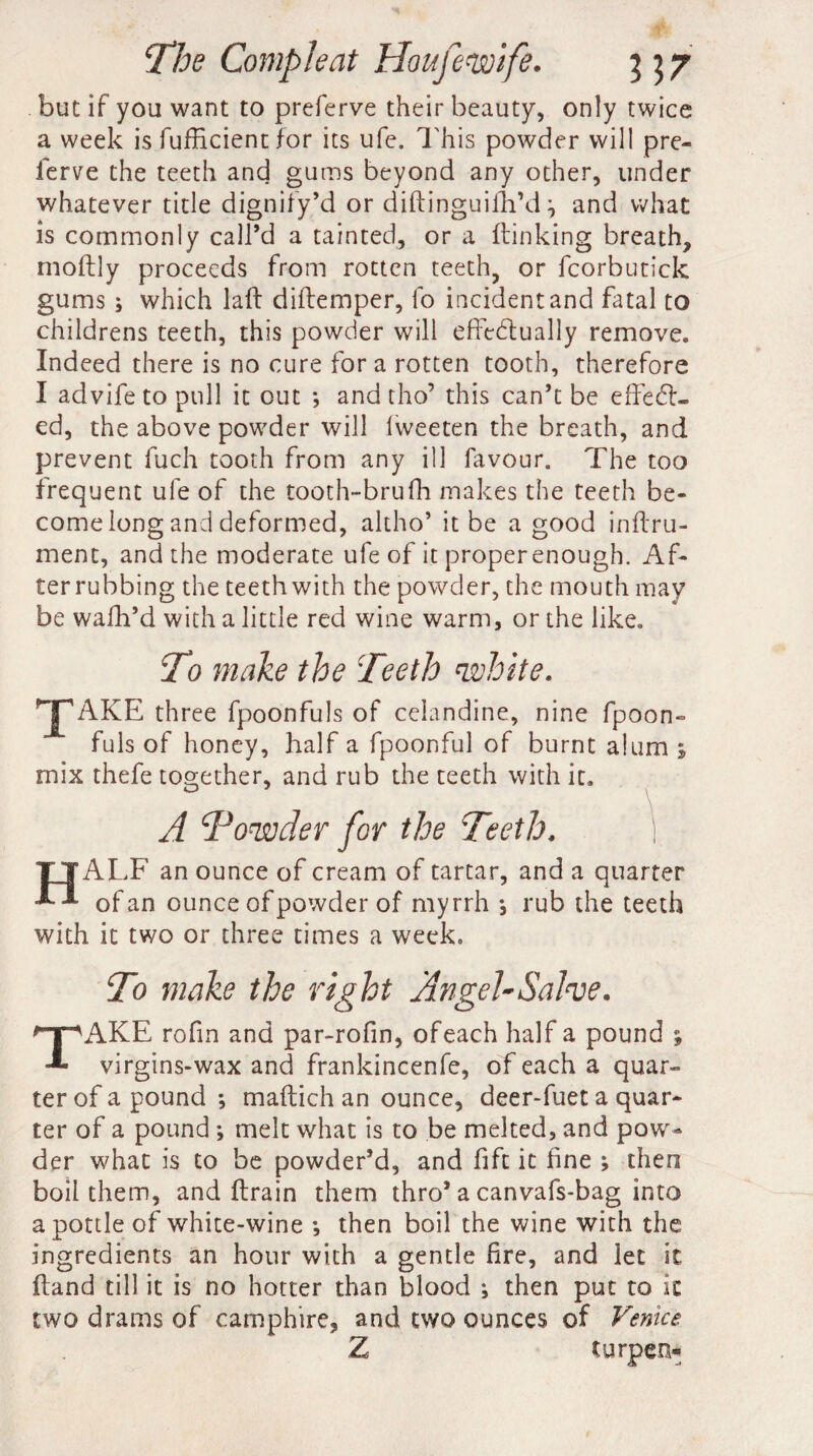 but if you want to preferve their beauty, only twice a week is fufficient for its ufe. This powder will pre¬ ferve the teeth and gums beyond any other, under whatever title dignify’d or diftinguifh’d and what is commonly call’d a tainted, or a {linking breath, moftly proceeds from rotten teeth, or fcorbutick gums ; which laft diflemper, fo incident and fatal to childrens teeth, this powder will effedlually remove. Indeed there is no cure for a rotten tooth, therefore I advife to pull it out *, and tho’ this can’t be effect¬ ed, the above powder will Iweeten the breath, and prevent fuch tooth from any ill favour. The too frequent ufe of the tooth-brufh makes the teeth be¬ come long and deformed, altho’ it be a good inftru- ment, and the moderate ufe of it proper enough. Af¬ terrubbing the teeth with the powder, the mouth may be wafh’d with a little red wine warm, or the like. To make the 'Teeth 'white. AKE three fpoonfuls of celandine, nine fpoon- fuls of honey, half a fpoonful of burnt alum ; mix thefe together, and rub the teeth with it. A To'wder for the Teeth. I fALF an ounce of cream of tartar, and a quarter of an ounce of powder of myrrh ^ rub the teeth with it two or three times a week. To make the right Angel-Salve. AKE rofin and par-rofin, of each half a pound ; virgins-wax and frankincenfe, of each a quar¬ ter of a pound •, maftich an ounce, deer-fuet a quar¬ ter of a pound ; melt what is to be melted, and pow¬ der what is to be powder’d, and fift it fine ; then boil them, and fbrain them thro* a canvafs-bag into a pottle of white-wine *, then boil the wine with the ingredients an hour with a gentle fire, and let it Hand till it is no hotter than blood ; then put to ic two drams of camphire, and two ounces of Venice Z turpen*