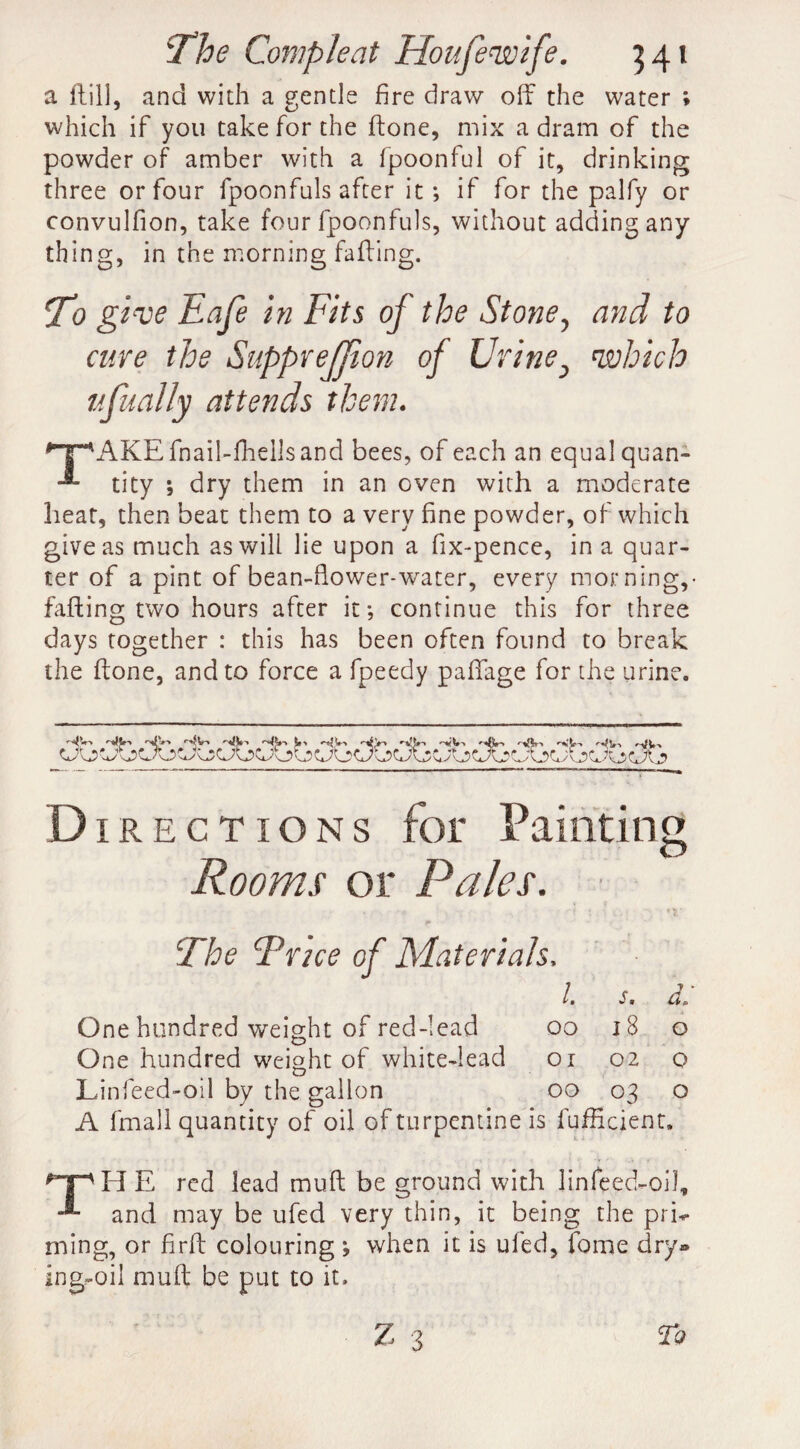 a ftill, and with a gentle fire draw off the water ; which if you take for the ftone, mix a dram of the powder of amber with a fpoonful of it, drinking three or four fpoonfuls after it ; if for the palfy or convulfion, take four fpoonfuls, without adding any thing, in the morning faffing. T> give Eafe in Fits of the Stone, and to cure the SuppreJJion of Urine} which ufually attends them. '■’^AKEfnail-lhellsand bees, of each an equalquan- tity ; dry them in an oven with a moderate heat, then beat them to a very fine powder, of which give as much as will lie upon a fix-pence, in a quar¬ ter of a pint of bean-fiower-water, every morning,- faffing two hours after it; continue this for three days together : this has been often found to break the ftone, and to force a fpeedy pafifage for the urine. Directions for Painting Rooms or Pales. ■ The Trice of Materials. 1. s. d. One hundred weight of red-lead oo 18 o One hundred weight of white-lead oi 02 o L infeed-oil by the gallon 00 03 o A fmall quantity of oil of turpentine is fufficient. np H E red lead muff be ground with linfeed-oiff and may be ufed very thin, it being the prh ming, or fir ft colouring ; when it is ufed, fame dry® ing-oil muff be put to it.