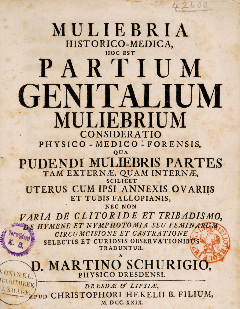 MULIEBRIA HISTORICO-MEDICA, HOC EST PARTIUM MULIEBRIUM CONSIDERATIO PHYSICO- medico: FORENSIS, QUA PUDENDI MULIEBRIS PARTES TAM EXTERN^®, QUAM INTERNA, SCILICET UTERUS CUM IPSI ANNEXIS OVARIIS ET TUBIS FALLOPIANIS, NEC NON VARIA DE CLITORIDE ET TRIBADISMO, HYMENE ET NYMPHOTOMIA SEU FEMIN. CIRCUMCISIONE ET CASTRATIONE / SELECTIS ET CURIOSIS OBSERVATIONIb( TRADUNTUR. A PHYSICO DRESDENSI. DRESDM If LIPSIM^ Vpud christophori hekelii b. filium, M. DCC. XXIX.