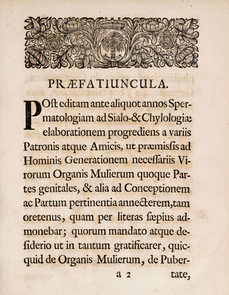 PR^FATiUNCULA. POft editam ante aliquot annos Sper- matologiam ad SiaIo-&ChyloIogise elaborationem progrediens a variis Patronis atque Amicis, ut pr^misfis ad Hominis Generationem neceflariis Vi¬ rorum Organis Mulierum quoque Par- tes genitales, & alia ad Conceptionem ac Partum pertinentia anne6berem,tara oretenus, quam per literas fepius ad¬ monebar; quorum mandato atque de-, fiderio ut in tantum gratificarer, quic- quid de Organis - Mulierum, de Puber- a 2 tate.