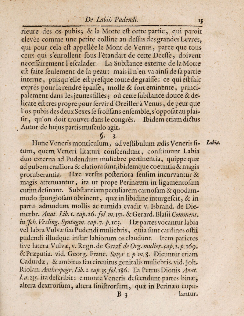 De Labiis Vudendt. rieure des os pubis^ & la Motte eft cette partie, ^qui paroit elevee comme une petite colline au defliis des grandes Levres^ qui pour cela eft appelleele Mont de Venus ^ parce que toiis ceux qui s^^enrollent Ibus letandart de cette Deefte, doivent neceffairement refcalader. La Subftance externe de la Motte eft faite feulement de Ia peau; niais iln'en vaainfi defapartie interne, puisqu'elle eftprefquetoutedegrailTe: cequieftfait expr^s pourlarendreepaifte, molle & forteminente, princi- palement dans les jeunes filles 5 ou cette fubftance douce & de¬ licate eft tres propre pour fervir d'Oreiller a Venus, de peur que 1 bs pubis des deux Sexes fe froiftans enfenible, sbppofat au plai- fir, qubn doit trouver dans le congibs* Ibidem etiam diitiis ^ Autor dehujus partismufculo agit. Hunc Veneris monticulum, ad veftibulum sedis Veneris fi- Labia. tum, quem Veneri litaturi confcendunt, conftituunt Labia duo externa ad Pudendum muliebre pertinentia, quippequse ad pubem craftiora Sc elatiora funt,ibidemque coeuntia & magis protuberantia. Hsec verfiis pofteriora fenfim incurvantur & magis attenuantur, ita ut prope Perinseum in ligamentofam cutim definant. Subftantiam peculiarem carnofam & quodam¬ modo fportgiofam obtinent, quse in libidine inturgefcit, & in partii admodum mollis ac tumida evadit v. Isbrand. de Die- merbr. Anat. Lib,t. cap.i6.fol.fn.&cGcrzrA,^\z{\{Commenta in Job. Vesling. Syntagm. cap. 7. p. 10Hse partes vocantur labia vel labra Vulvae feu Pudendi muliebris, quia fuiit cardines oftii pudendi illudque inftar labiorum os claudunt. Item parietes five latera Vulvae, v. Regn. de Graaf de Org* mulier* cap, i*p. i6g. & Praeputia, vid. Georg. Franc. Satyr.i, p.m.%. Dicuntur etiam Cadiirdae, & ambitus feu circuitus genitalis muliebris, vid. Joh. Riolan. Anthropogr. Lib* 1. cap, igd. Ea Petrus Dionis Ax7tat. /.<3^,235^. itadefcribit: emonteVeneris defcendunt partes binae, altera dextrorfum, altera finiftrorfum, quae in Perinaeo copm B J lantun