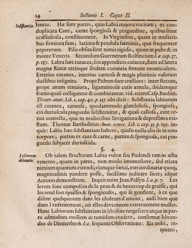 ( m» ^mmaOtamamTomm mmatmmamrnmmtm Suhjiamia. lantur. HcC funt partes, quas Labia majora vocitant 3 ex con- duplicata Cute, carne fpongiofa & pinguedine, quibus fiunt craffiufcula, confl;ituuntui% In Virginibus, quam in mulieri¬ bus firmiora funt 3 laxiora & pendula foeminis, quae frequenter pepererunt. Pilis obfita funt nimis rigidis, quam in pube & in monte Veneris. Secundum Guernerum Rolfincium/. a. cap. 37. p. 187. Labra haec cutacea, feu appendices cutaceae,fl:ant ad latera magnae Rimae utrinque ibidem coeuntia firmant monticulum. Exterius cutanea, interius carnofa & magis plurimis vaforum duftibus infignita. Prope Pubem funt crailiora: inter flexum, prope anum tenuiora, ligamentofae cutis aemula, ibidemque fraeno quafi colligantur & combinantur, vid. etiamCafp.Bauhin. Theatr. anat. Lib. i. cap» 40.^. 137. ubi dicit: Subjftantia labiorum efl: cutanea, carnofa, quodammodo glandulofa, fpongiofa, cui duriufcula pinguedo fubflernitur, & quafi callofa, cute te¬ nui contefta, qux in mulieribus Ixvigatiora & deprefliora exi- ftunt. Thomas Bartholinus renov. Lib. i.cap.^<j.p.i^^. in¬ quit: Labia hxcfubjftantiam habere, qualis nulla alia fit in toto corpore 3 partim ex cute & carne, partim Sc fpongiofa, cui pin¬ guedo fubjacet duriufcula, 5* 4* Lalmum Ob talem ftrufturam Labia vulvx feu Pudendi tam in acflu dilatatio: yenereo, quam in partu, non modo intumefcere, fed etiam nimium quantum extendi,viamque foetui, extraordinarix quoqj magnitudinis pandere pofle, facillime judicare licet 3 idque Autores demonftrant. Inquit enim Jean Palfyn /. a.p. 7. Les levres font compofees de la peau&debeaucoup degraifle, qui les rend Fort epaifles & fpongieufes, qui fe gonflent , a ce que difent quelquesuns dans les chaleurs d'amour, aufli bien que dans Lenfentement, ou elles deviennentextremement molles. Hanc Labiorum fubftantiam in libidine turgefcere atque in par¬ tu admodum mollem ac tumidam evadere, confirmat Isbran- Jus deDiemerbrokfequentiObfervatione; Bis mihi, in- quiens,