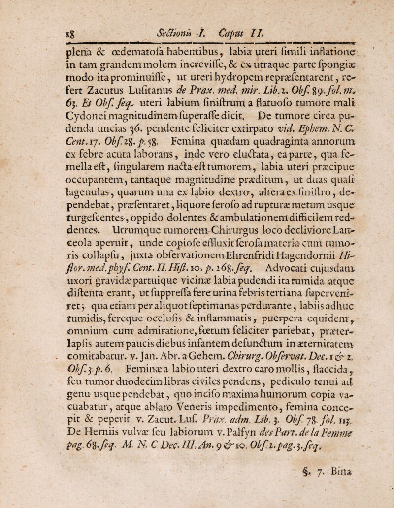 pleiia & oedematofa habentibus, labia uteri fimili inflatioiie in tam grandem molem increviffe., & e); utraque parte fpongiae modo ita prominuiffe, ut uteri hydropem repr^fentarent, re¬ fert Zacutus Lufitanus de Prax. med. mir. Lib, i, Obf,%(),foLnh 6j, Et Obf, feq, uteri labium finiftrum a flatuofo tumore mali Cydonei magnitudinem'fuperalTe dicit. De tumore circa pu¬ denda uncias gd. pendente feliciter extirpato vid, Ephem. N. C, Cent,Y], Obf.t%, p.^%. Femina quaedam quadraginta annorum ex febre acuta laborans, inde vero eluctata, ea parte, qua fe¬ mella eft, fingularem nadla eft tumorem , labia uteri praecipue occupantem , tantaque magnitudine praeditum , ut duas quali lagenulas , quarum una ex labio dextro , altera ex linillro, de¬ pendebat, praefentaret, liquore ferofo ad rupturae metum usque turgefcentes, oppido dolentes & ambulationem difficilem red¬ dentes. Utrumque tumorem4Dhirurgus loco decliviore Lan^ ceola aperuit, unde copiofe effluxitferola materia cum tumo¬ ris collapfu 5 juxta obfervationem Ehrenfridi Hagendornii //i- fior, med.phyf, Cent, II. Hiji, lO'. p. i6%.feq. Advocati cujusdana uxori gravidae partuique vicinae' labia pudendi ita tumida atque diftenta erant, ut fuppreffa fere urina febris tertiana fuperveni¬ ret y qua etiam per aliquot feptimanas perdurante, labiis adhuc tumidis, fereque occlulis & inflammatis, puerpera equi dem y omnium cum admiratione, foetum feliciter pariebat, praeter- laplis autem paucis diebus infantem defuniflum in aeternitatem . comitabatur, v. Jan. Abr. a Gehem. Chirurg, Ohfervat, Dee, i &z. Obf. j p. 6. Femina a labio uteri dextro caro mollis, flaccida f feu tumor duodecim libras civiles pendens, pediculo tenui ad genu usque pendebat, quo incifo maxima humorum copia va¬ cuabatur, atque ablato Veneris impedimento, femina conce¬ pit & peperit. v. Zacut. Luf. Prax. adm. Lib. 3. Obf yg. fol De Herniis vulvae feu labiorum v.Palfyn des Pan. de/a Femme M. K C, Dee, IILAn, 9&iq, Obfi.pag. i^feq. 7. Bina