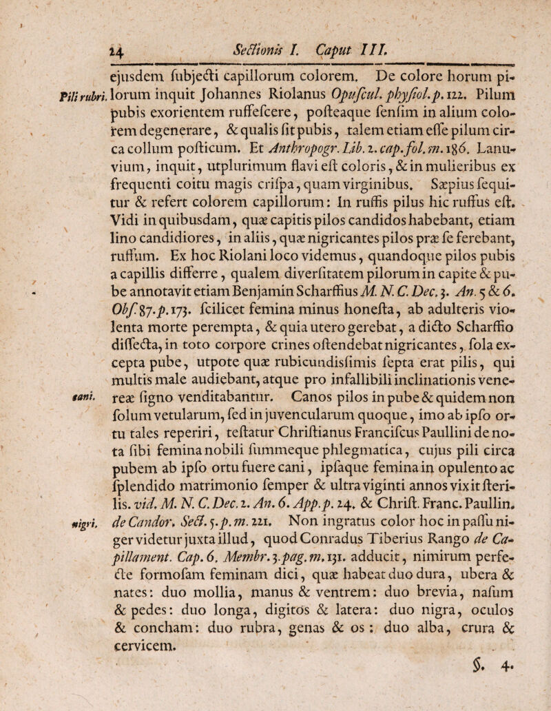 ejusdem fubjedi capillorum colorem. De colore horum pi- lorum inquit Johannes Riolanus OpufcuL phyJioLp.ni, Pilum pubis exorientem rufFefcere, pofteaqiie fenhm in alium colo- i*em degenerare, & qualis fit pubis, talem etiam efle pilum cir¬ ca collum pollicum. Et Jnthropogr. Lib. z. cap.fol, m-1%6, Lanu¬ vium, inquit, utplurimum flavi ell coloris, & in mulieribus ex frequenti coitu magis crifpa, quam virginibus^ Ssepiusfequi- tur & refert colorem capillorum: In ruffis pilus hic ruffus eft, ^ Vidi in quibusdam, quae capitis pilos candidos habebant, etiam lino candidiores, in aliis, quae nigricantes pilos pra^ fe ferebant, ruftiim. Ex hoc Riolani loco videmus, quandoque pilos pubis a capillis differre, qualem diverfitatem pilorum in capite & pu¬ be annotavit etiam Benjamin Scharffius M N. C. Dec, 3. An. 5 & Obf.^j.p.ij^. fcilicet femina minus honella, ab adulteris vio« lenta morte perempta, & quia utero gerebat, a dido Scharffio diffeda, in toto corpore crines oftendebat nigricantes, fola ex¬ cepta pube, utpote quae rubicundisfimis lepta erat pilis, qui multis male audiebant, atque pro infallibili inclinationis vene- tani reae figno venditabantur. Canos pilos in pube & quidem non ^ folum vetularum, fed in juvencularum quoque, imo ab ipfo or¬ tu tales reperiri, teftatur ChriftianusFrancifcus Paullini de no¬ ta fibi femina nobili fummeque phlegmatica, cujus pili circa pubem ab ipfo ortu fuere cani, ipfaque femina in opulento ac fplendido matrimonio femper & ultra viginti annos vixit fteri- lis. vid, M- N. C, Dec, z. An. 6. App,p. Z4, & Chrift. Franc. Paullin, mgyi de Candon SeB. ^.p. m. zzi. Non ingratus color hoc in paflu ni¬ ger videtur juxta illud, quodConradus Tiberius Rango de Ca^ ptllament, Cap. 6. Memhr. ^-pag, m, 131. adducit, nimirum perfe- de formofam feminam dici, qux habeat duo dura, ubera & nates: duo mollia, manus & ventrem: duo brevia, nafum & pedes: duo longa, digitos & latera: duo nigra, oculos & concham; duo rubra, genas & os: duo alba, crura & cervicem. . 4-