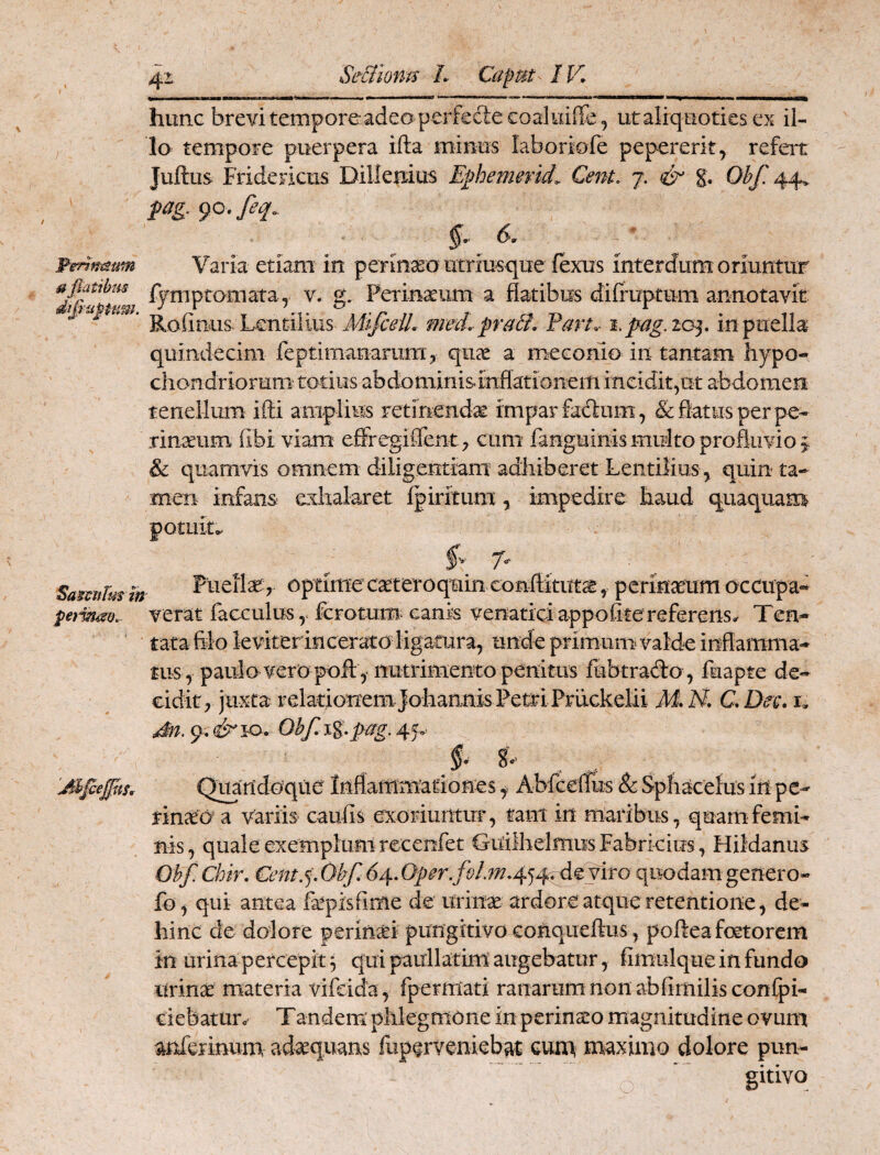 Se-BlovM L Capm^ IV. Penmmn a flatibus hunc brevitempore adeo perfedecoaluiffe , ut aliquoties ex il¬ lo tempore puerpera ifta minus laboriofe pepererit^ refei^t Juftus Fridericus Dilleniiis Eflhemend,. Cent. 7. g. Obf, 44. fag. 90, feq, ^•^6. Varia etiam in perineo utriusque fexus interdum oriuntur fymptomata, v. g, Ferinaeum a flatibus diiruptum annotavit med.p'a6i. Fart. i.pag.io^, in puella quindecim feptimanamm, quae a meconio in tantam hypo¬ chondriorum' totius abdominisinflationem incidit,ut abdomen tenellum ifti amplius retinendsc impar fadum, & flatus per pe- rinaeiim fibi viam effregiflent^ cum fanguinis multo profiimo ^ & quamvis omnem diligentiam adhiberet Lentilius , quin ta¬ men infans exhalaret fpiritum, impedire haud quaquam potuit^ fv 7. _ SamiTus in Ptieilaf, Optime cttteroquin conftitut^ , perinseum occupa-^ verat facculus y fcFotum canis venatici appofite referens, Ten- tata filo leviter in cerato ligatura, unde primum valde inflamma¬ tus, paulo vero poft , nutrimento penitus fubtrado, fuapte de¬ cidit, juxta relationem johannis PetriPrtickelii M* N. C. Dee. i, Ohf. i%.pag. 45v i- 8v Quandoque Inflammationes y Abfcellus &Sphacelusin pc- finao a variis caulis exoriuntuT, tani in maribus, quam femi¬ nis, quale exemplum recenfet Guilhelmus Fabricius , Flildanus Ohf. Chir. €ent.^. Obf. 64. quodam genero- fo^ qui antea fepisfiffle de Urinae ardore atque retentione, de¬ hinc de dolore perinai pungitivo conqiieftus , pofteafoetorem in urina percepit 3 qui paullatim'augebatur, fimulque in fundo urin^ materia vifdda, fpermati ranarum non abfimilisconipi- ciebatun Tandem phlegmone in perinxo magnitudine ovum anferinum adaequans fuperveniebat eum maximo dolore pun¬ gitivo 'AlfleJpiS,