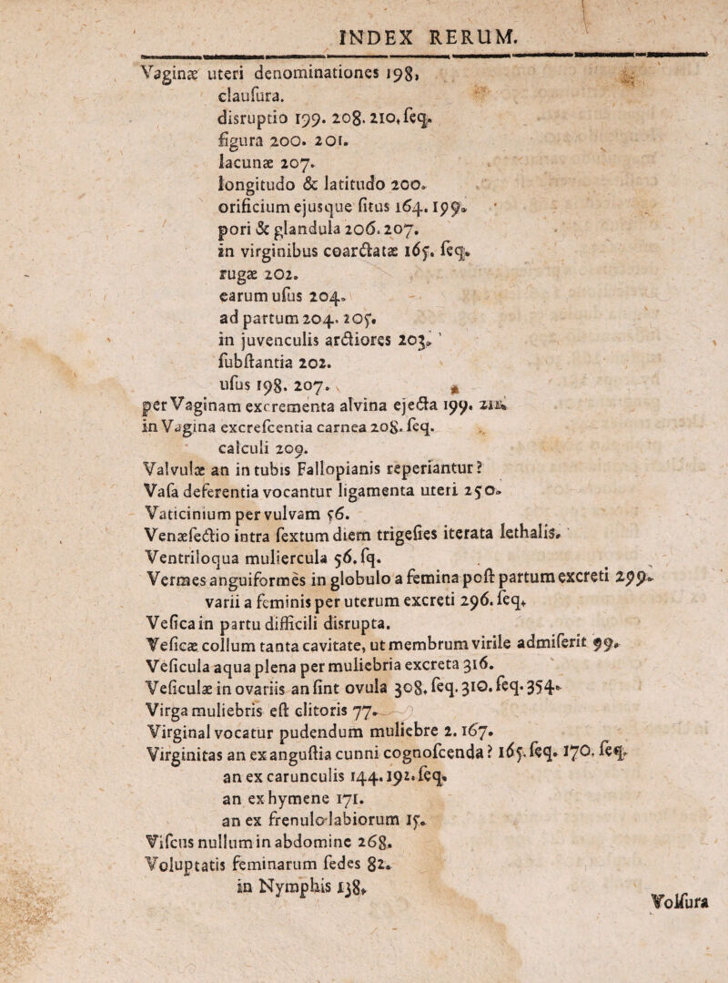 Vaginae uteri denominationes 19^, claufura. '■ disruptio 199. 208. zio^fec^. figura 200. 2or. lacunae 207. ^ ; longitudo & latitudo 200. ' orificiumejusc|ue (itus 164, ip9» • . pori & glandula 206.207. ' . ' in virginibus coardatas 165!. fe<|* fugae 202. carum ufus 204. - j ad partum 204. ■20f. in juvenculis ardiores 20j» ’ ' fubftantia 202. ufus 198. 207. X j| per Vaginam excrementa alvina ejeda 199. zm in Vagina excrelcentia carnea 20S. leq. calculi 209. Valvuijx: an in tubis Fallopianis reperiantur! Vafa deferentia vocantur ligamenta uteri 25^0» Vaticinium per vulvam f6. Venaefedio intra fextumdiem trigefies iterata Icthalis* Ventriloqua muliercula 56, fq. Vermes anguiformes in globulo a femina poft partum excreti zppi varii a feminis per uterum excreti 296. ieq> Vefica in partu difficili disrupta. Yeficae colium tanta cavitate, ut membrum virile admilerit 99* Veficula aqua plena per muliebria excreta 316. Veficulae in ovariis an fint ovula 308, feq. 310. feq. 354* Virga muliebris efl: clitoris 77*^.^-^ Virginal vocatur pudendurh muliebre 2.167. ■ Virginitas an exanguflia cunni cognofeenda? idj.leq* I70, feq. an ex carunculis 144.192. feq% an exhymene 171. an ex frenulalabiorum Vifens nullum in abdomine 268. Voluptatis feminarum fedes 82. in Nymphis xjSf Volfufa