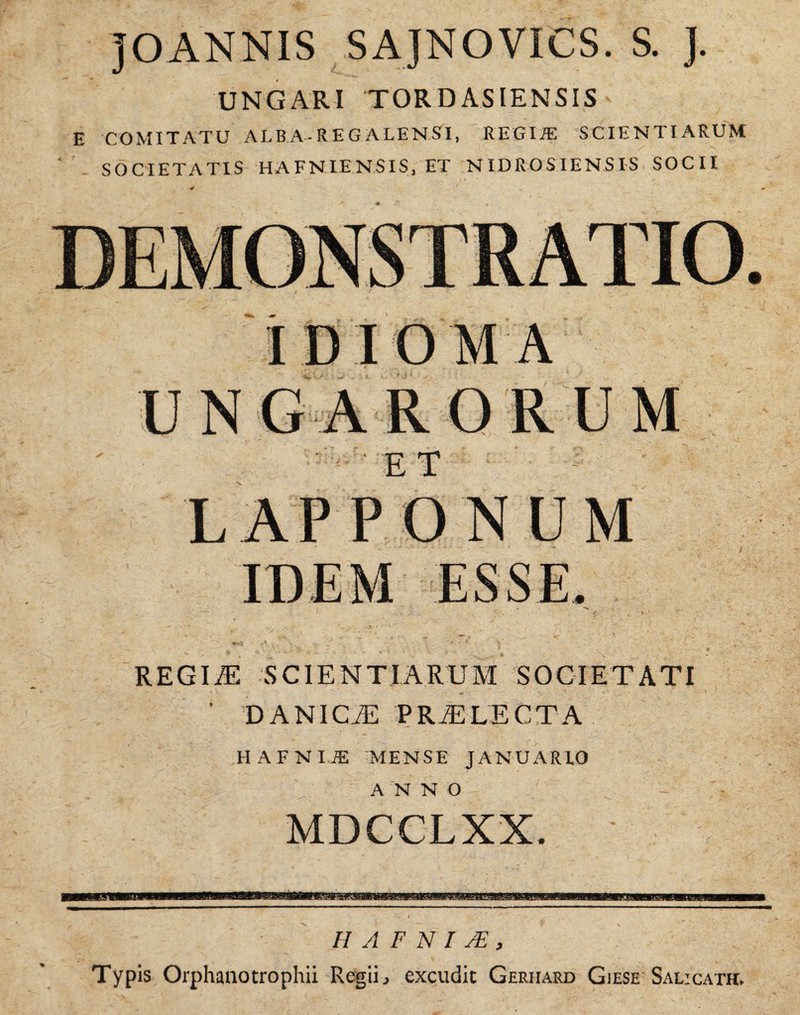 TOANNIS SAJNOVICS. S. UNGARI 'TOR D ASIENSIS ' E COMITATU ALBA - REGALE NSI, REGIÆ SCIENTIARUM SOCIETATIS HAFNIENSIS, ET NIDROSIENSIS SOCII IDIOMA UNGARORUM LAP PONUM REGIÆ SCIENTIARUM SOCIETATI ' DANICÆ PRÆLECTA HAFNIiE MENSE JANUARLO ANNO MDCCLXX. H A F N I Æ , Typis Orphanotrophii Regiij excudit Gerhard Giese Sal:cath.