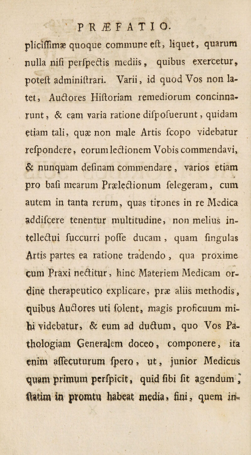 pliciffimse quoque commune eft, liquet, quarum nulla nifi perfpeftis mediis, quibus exercetur, poteft adminittrari. Varii, id quod Vos non la¬ tet5 Audtpres Hiftoriam remediorum concinna¬ runt, & eam varia ratione difpoiuerunt, quidam etiam tali, quas non male Artis fcopo videbatur refpondere, eorum lectionem Vobis commendavi, & nunquam definam commendare , varios etiam j pro bafi mearum Praelectionum felegeram, cum autem in tanta rerum, quas tirones in re Medica addifcere tenentur multitudine, non melius in- telleCtui fuccurri poffe ducam , quam fmguSas Artis partes ea ratione tradendo , qua proxime cum Praxi neCtitur, hinc Materiem Medicam or¬ dine therapeutico explicare, prae aliis methodis, quibus AuCtores uti folent, magis proficuum mi¬ hi videbatur, & eum ad dudum, quo Vos Pa- thqlogiam Generalem doceo, componere, ita enim aflecuturum fpcro, ut, junior Medicus quam primum perfpicit, quid fibi fit agendum j' ftitim in gromtu habeat media. fini, quem in~