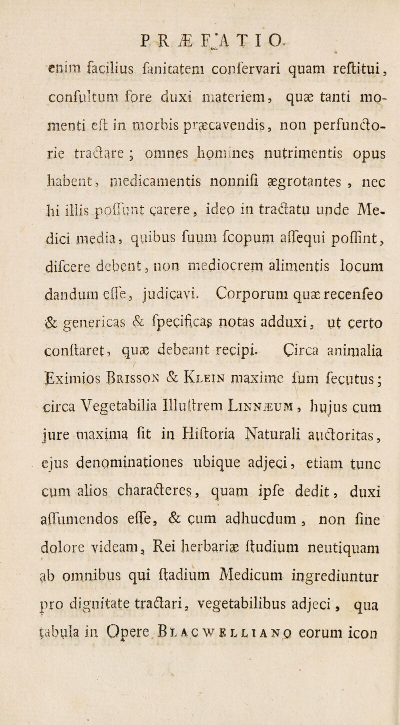 <«»»■ « enim facilius fanitatem confervari quam reftitui, confultum fore duxi materiem, quae tanti mo¬ menti eft in morbis praecavendis, non perfuncto¬ rie tractare ; omnes honunes nutrimentis opus habent, medicamentis npnnifi aegrotantes , nec hi illis ppflunt carere, ideo in tradatu unde Me¬ dici media, quibus futim fcopum affequi poflint, difcere debent, non mediocrem alimentis locum dandum elle, judicavi. Corporum quae recenfeo & geneticas & fpecificag notas adduxi, ut certo conflaret, quae debeant recipi. Circa animalia / Eximios Brisson & Klein maxime ium fecutus; circa Vegetabilia Illuftrem Linnieum , hujus cum jure maxima fit in Hiftoria Naturali auctoritas, ejus denominationes ubique adjeci, etiam tunc cum alios characteres, quam ipfe dedit, duxi aflumendos eflfe, & cum adhucdum , non fine dolore videam. Rei herbariae ftudiuni neutiquam ab omnibus qui Radium Medicum ingrediuntur pro dignitate traflari, vegetabilibus adjeci, qua tabula in Opere Blacwelli an q eorum icon