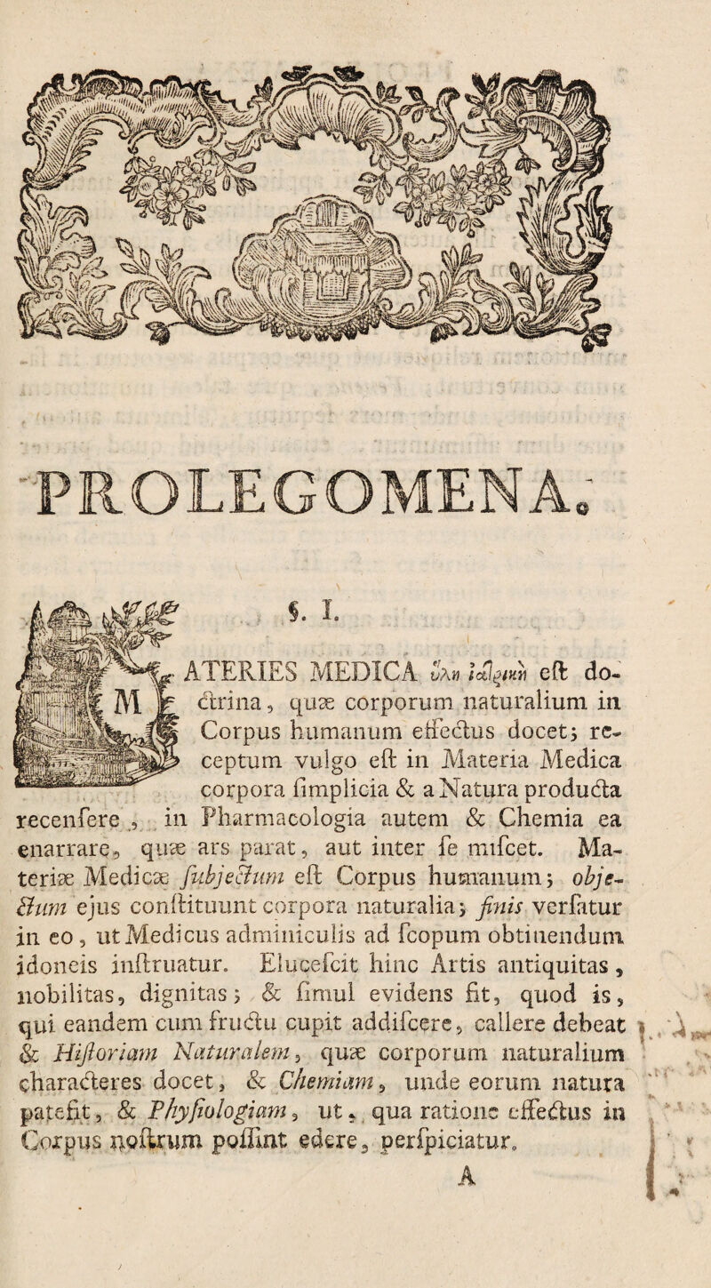 PROLEGOMENA S. I. ATERIES MEDICA Jam Ictiaw« eft do- dlrina, quae corporum naturalium in Corpus humanum effectus docet; re¬ ceptum vulgo eft in Materia Medica corpora iimplicia & a Natura produdla recenfere , in Pharmacologia autem & Chemia ea enarrare, quae ars parat, aut inter fe nnfcet. Ma¬ teriae Medicae fiubje&um eft Corpus humanum; obje- Bum ejus conftituunt corpora naturalia; finis verfatur in eo , ut Medicus adminiculis ad fcopum obtinendum idoneis inftruatur. Eluqefcit hinc Artis antiquitas, nobilitas, dignitas 5 & fimul evidens fit, quod is, & Hifioriam Naturalem, qua: corporum naturalium characteres docet 3 & Chemiam, unde eorum natura patefit, & Phy fio logiam, ut, qua ratione eifedus in Corpus noturum poffint edere3 perfpiciatur, A