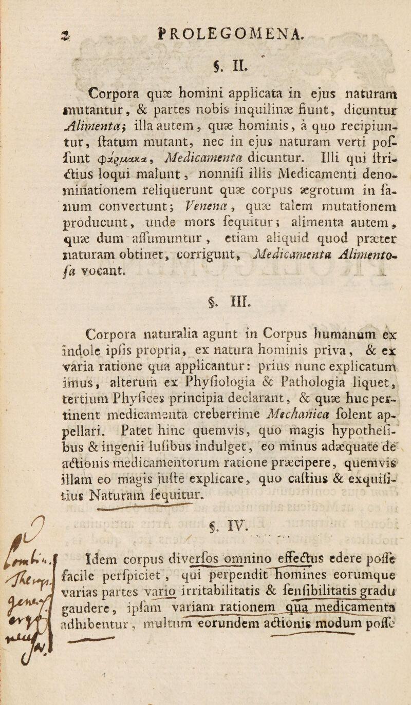 5. II. Corpora qux homini applicata in ejus naturam imitantur, & partes nobis inquilinae fiunt, dicuntur Alimenta> illa autem, qux hominis, a quo recipiun¬ tur, Ratum mutant, nec in ejus naturam verti pof. funt cpx^/uoLKd, Medicamenta dicuntur. Illi qui Rri- dius loqui malunt 5 nonnifi illis Medicamenti deno¬ minationem reliquerunt qux corpus aegrotum in fa¬ num convertunt 5 Venena, qua: talem mutationem producunt, unde mors feqnitur; alimenta autem , qux dum aiTumuntur, etiam aliquid quod prxtet naturam obtinet, corrigunt, Medicamenta Alimento* fa vocant §. III. Corpora naturalia agunt in Corpus humanum ex indole ipfis propria, ex natura hominis priva, & ex varia ratione qua applicantur: prius nunc explicatum imus, alterum ex Phyfiologia & Pathologia liquet, tertium Phy lices principia declarant, & qux huc per¬ tinent medicamenta creberrime Mechanica folent ap¬ pellari. Patet hinc quemvis, quo magis hypotheli- bus & ingenii lufibus indulget, eo minus adxquate de adionis medicamentorum ratione prxeipere, quemvis illam eo magis jufte explicare, quo caitius & exquila- tius Naturam fequitur. S. IV. _ Idem corpus diverfos omninojgffedhis edere poife lomines eorumque Mfoyu'J facile perfpiciet, qui perpendit' 'J varias partes vario irritabilitatis & fenlibili tatis gradu y^T\ gaudere, ipfani variam rationem ,cj5a_medicamenta adhibentur , nrultnm eorundem adionis modum poife