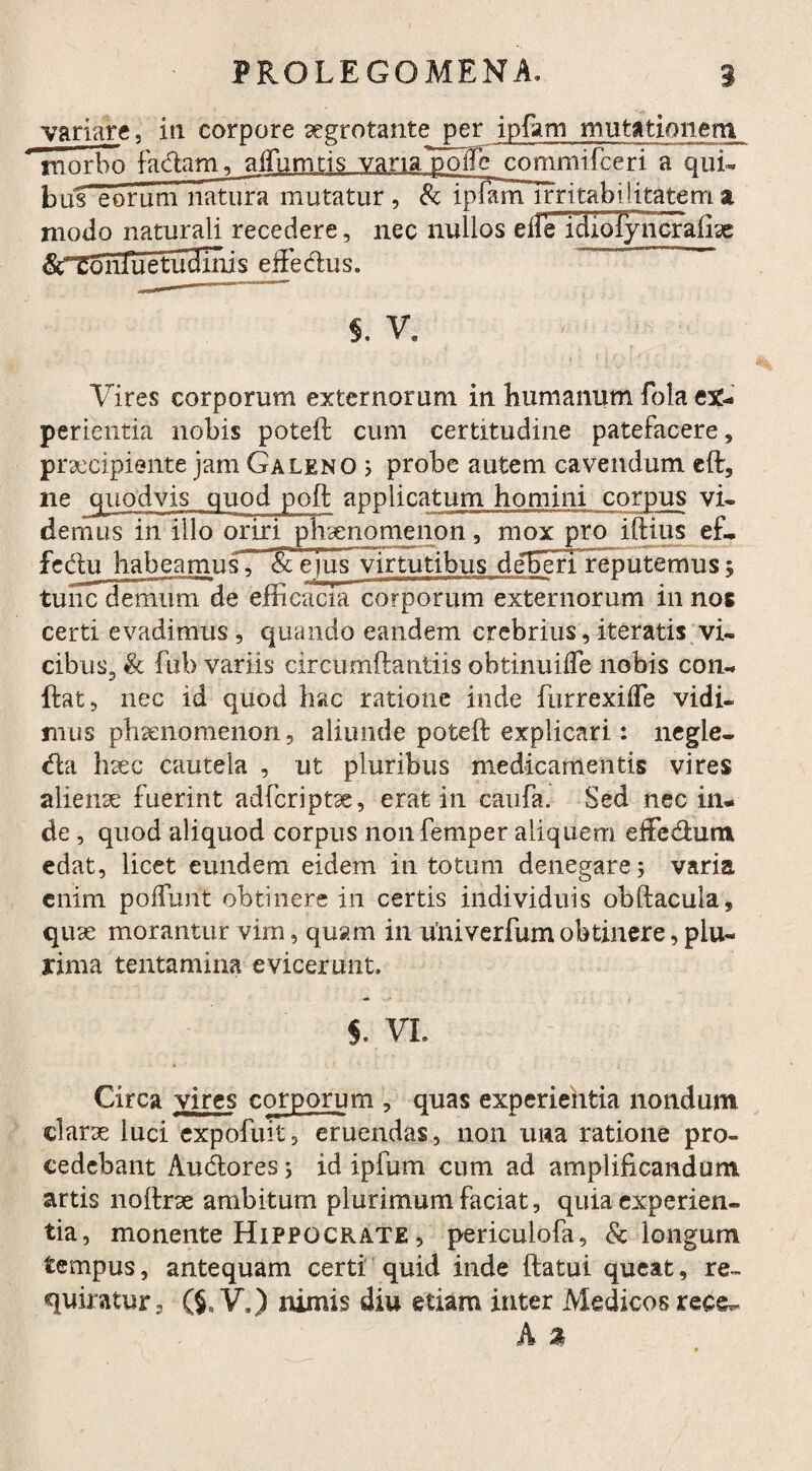 variare, iti corpore aegrotante per ipfam mutationem morbo factam, alfumtis vana polle commifceri a qui¬ bus eorum natura mutatur, & ipfam irritabilitatem a modo naturali recedere, nec nullos eliFrciloTyncraiix STCoiifuetudniis effedus. s. v9 Vires corporum externorum in humanum fola ex¬ perientia nobis poteft cum certitudine patefacere, praecipiente jam Galeno ; probe autem cavendum eft, ne Jjuodvis quod poft applicatum homini corpus vi¬ demus in iilo oriri phaenomenon, mox pro iftius ef- fcdu habeamus, & eius virtutibus deBeriVeputemus; tunc demum de efficacia corporum externorum in nos certi evadimus, quando eandem crebrius, iteratis vi¬ cibus, & fub variis circumftantiis obtinuiife nobis con¬ fiat, nec id quod hac ratione inde furrexifle vidi¬ mus phaenomenon, aliunde poteft explicari: negle- da haec cautela , ut pluribus medicamentis vires alieme fuerint adfcriptx, erat in caufa. Sed nec in¬ de , quod aliquod corpus nonfemper aliquem die dum edat, licet eundem eidem in totum denegare; varia enim poliunt obtinere in certis individuis obftacula, quse morantur vim, quam in univerfum obtinere, plu¬ rima tentamina evicerunt. S. VI. Circa vires corporum , quas experientia nondum clarae luci expofuit, eruendas, non una ratione pro¬ cedebant Audores; id ipfum cum ad amplificandum artis noftrse ambitum plurimum faciat, quia experien¬ tia, monente Hippocrate , periculofa, & longum tempus, antequam certi quid inde ftatui queat, re¬ quiratur. ($. V.) nimis diu etiam inter Medicos rece-
