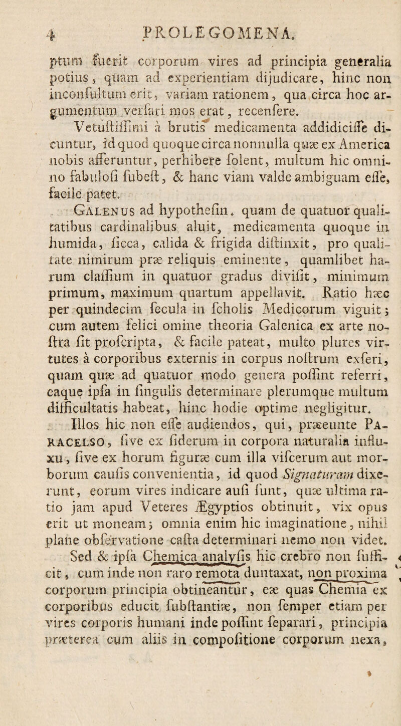 p-tum fuerit corporum vires ad principia generalia potius s quam ad experientiam dijudicare, hinc non inconfultum erit, variam rationem, qua circa hoc ar¬ gumentum verfari mos erat, recenfere. VetuftifFimi a brutis medicamenta addidiciffe di¬ cuntur, id quod quoque circa nonnulla quae ex America nobis afferuntur, perhibere folent, multum hic omni¬ no fabulofi fubeft, & hanc viam valde ambiguam effe, facile patet. Galenus ad hypothefin* quam de quatuor quali¬ tatibus cardinalibus aluit, medicamenta quoque in humida, ficca, calida & frigida diftinxit, pro quali¬ tate nimirum prae reliquis eminente , quamlibet ha¬ rum claffium in quatuor gradus divifit, minimum primum, maximum quartum appellavit. Ratio haec per quindecim fecula in fcholis Medicorum viguit ; cum autem felici omine theoria Galenica ex arte no- ffra fit profcripta, & facile pateat, multo plures vir¬ tutes a corporibus externis in corpus noltrum exferi, quam quae ad quatuor modo genera poihnt referri , eaque ipfa in fingulis determinare plerumque multum difficultatis habeat, hinc hodie optime negiigitur. Illos hic non effe audiendos, qui, praeeunte Pa- KACelso 5 five ex fiderum in corpora naturalia influ¬ xu , five ex horum figurae cum illa vifcerum aut mor¬ borum eaufis convenientia, id quod Signaturam dixe¬ runt, eorum vires indicare aufi funt, quae ultimara- tio jam apud Veteres iEgyptios obtinuit, vix opus erit ut moneam j omnia enim hic imaginatione, nihil plane obfervatione cafta determinari nemo non videt. Sed & ipfa Chemica anaiyfis hic crebro non fuffi- cit, cum inde non raro remota duntaxat, non proxima corporum principia obtineantur, eae quas Chemia ex corporibus educit fubftantiae, non femper etiam per vires corporis humani inde poffint feparari, principia praeterea cum aliis in compofitione corporum nexa,