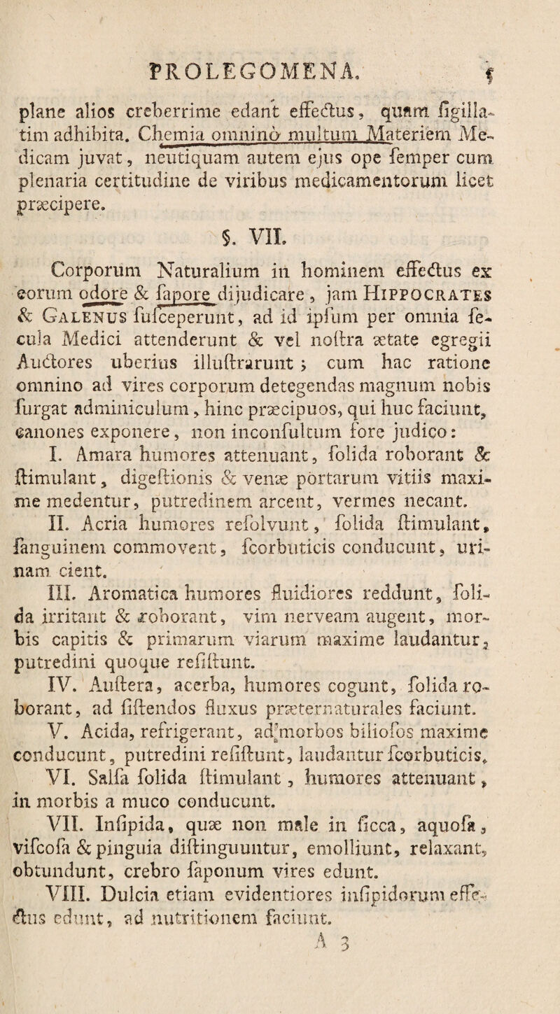 f plane alios creberrime edant effedlus, qufim figilla* tim adhibita. Chemia omnino multum Materiem Me¬ dicam juvat, neutiquam autem ejus ope femper cum plenaria certitudine de viribus medicamentorum licet praecipere. 5. V1L Corporum Naturalium in hominem effe&us ex eorum odore & fapore dijudicare , jam Hippocrates & Galenus fufceperunt, ad id ipiiim per omnia fe¬ cula Medici attenderunt & vel noftra aetate egregii Au&ores uberius illuftrarunt ; cum hac ratione omnino ad vires corporum detegendas magnum nobis furgat adminiculum , hinc praecipuos, qui huc faciunt, canones exponere, non inconfultum fore judico: I. Amara humores attenuant, folida roborant 8c ftimulant, digeftionis & venae portarum vitiis maxi¬ me medentur, putredinem arcent, vermes necant. II. Acria humores refoivunt, folida ftimulant» fanguinem commovent, fcorbuticis conducunt, uri¬ nam cient. III. Aromatica humores fluidiores reddunt, foli¬ da irritant & roborant, vim nerveam augent, mor¬ bis capitis & primarum viarum maxime laudantur 2 putredini quoque reftftunt. IV. Auftera, acerba, humores cogunt, folida ro¬ borant, ad fiftendos fluxus prsetejrnaturales faciunt. V. Acida, refrigerant, adfmorbos biliofos maxime conducunt, putredini refiftunt, laudantur fcorbuticis» VI. Salfa folida ftimulant, humores attenuant * in morbis a muco conducunt. VII. Inflpida, quse non male in ficca, aquoflt, vifeofa & pinguia diftinguuntur, emolliunt, relaxant, obtundunt, crebro faponum vires edunt. VIII. Dulcia etiam evidentiores infipidorum effer-?. Aiis edunt, ad nutritionem faciunt.
