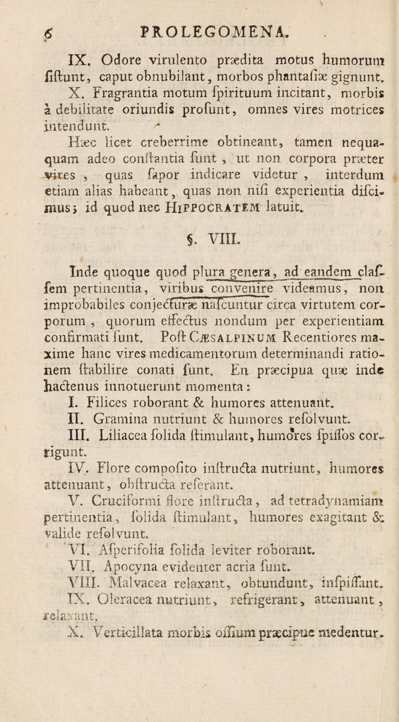 ;► IX. Odore virulento prsedita motus humorum ftftunt, caput obnubilant, morbos phantafiae gignunt. X. Fragrantia motum fpirituum incitant, morbis a debilitate oriundis profunt, omnes vires motrices intendunt. Haec licet creberrime obtineant, tamen nequa¬ quam adeo conflantia funt , ut non corpora praeter vires , quas fapor indicare videtur , interdum etiam alias habeant, quas non nili experientia difei- mus i id quod nec Hippocratem latuit. S. VIIL Inde quoque quod plura genera, ad eandem clafl fem pertinentia, viribus convenire videamus, non improbabiles conjedfurse na icuntur:irca virtutem cor¬ porum , quorum eifeclus nondum per experientiam confirmati funt. Poft Cjesalpinum Recentiores ma¬ xime hanc vires medicamentorum determinandi ratio¬ nem ftabilire conati funt. En praecipua quae inde hactenus innotuerunt momenta: I. Filices roborant & humores attenuant. II. Gramina nutriunt & humores refblvunt. III. Liliacea folida ftimulant, humores fpiffos cor¬ rigunt.. IV. Flore compofito inftrudla nutriunt, humores attenuant, obftru&a referant. V. Cruciformi flore inftrudla, ad tetradynamiam pertinentia, folida ftimulant, humores exagitant & valide refolvunt. VI. Afperifolia folida leviter roborant. VII. Apocyna evidenter acria funt. VIIL Malvacea relaxant, obtundunt, infpifTant. IX. Oleracea nutriunt, refrigerant, attenuant, relaxant. X. Verticillata morbis offium praecipue medentur.
