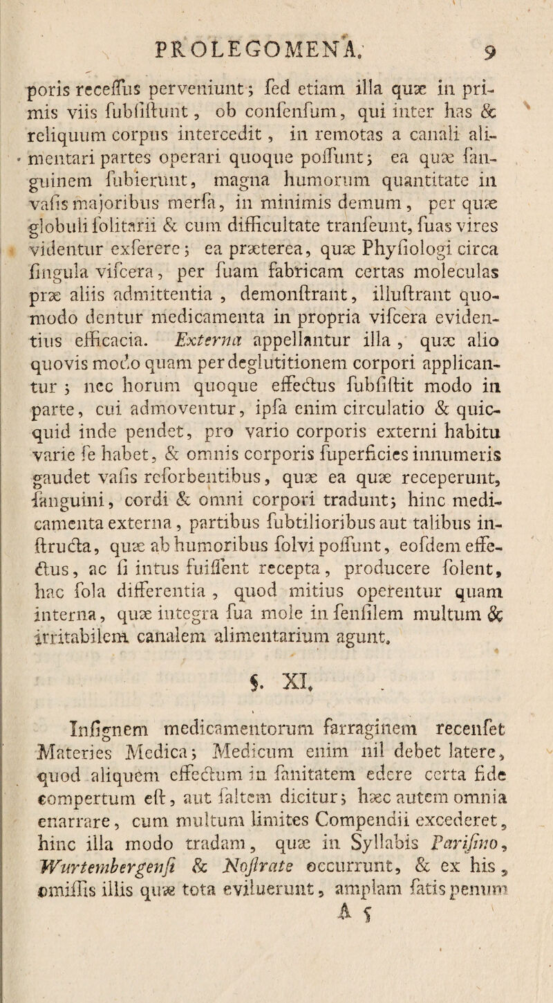 poris receffus perveniunt; fed etiam illa qiise in pri¬ mis viis fubfiftunt, ob confenfum, qui inter has & reliquum corpus intercedit, in remotas a canali ali- * mentari. partes operari quoque poliunt; ea quae fan- guinem futuerunt, magna humorum quantitate in vafismajoribus merfa, in minimis demum, per quae globuli folitarii & cum difficultate tranfeunt, fuas vires o videntur exferere; ea prxterea, qute Phy lio logi circa lingula vifcera, per fuam fabricam certas moleculas prx aliis admittentia , demonftrant, illuftrant quo¬ modo dentur medicamenta in propria vifcera eviden¬ tius efficacia. Externa appellantur illa , qux alio quovis modo quam per deglutitionem corpori applican¬ tur ; nec horum quoque effe&us fubfiftit modo in parte, cui admoventur, ipfa enim circulatio & quic- quid inde pendet, pro vario corporis externi habitu varie fe habet, & omnis corporis fuperficies innumeris gaudet valis reforbentibus, quse ea qux receperunt, fanguini, cordi & omni corpori tradunt; hinc medi¬ camenta externa, partibus fubtilioribus aut talibus in- ftrucla, quae ab humoribus foIvi poffunt, eofdem effe¬ dus, ac fi intus fuiflent recepta, producere folent, hac fola differentia , quod mitius operentur quam interna, quae integra fua mole in fenfilem multum & irritabilem canalem alimentarium agunt, §. XI, Infignem medicamentorum farraginem recenfefc Materies Medica; Medicum enim nil debet latere, quod aliquem effectum in fanitatem edere certa fide compertum eft, aut faitem dicitur; haec autem omnia enarrare, cum multum limites Compendii excederet9 hinc illa modo tradam, quse in Syllabis Farifwo, Wurtembergenfi & Nojlrate occurrunt, & ex his 5 omiffis illis quve tota eviluerunt, amplam fatis penum
