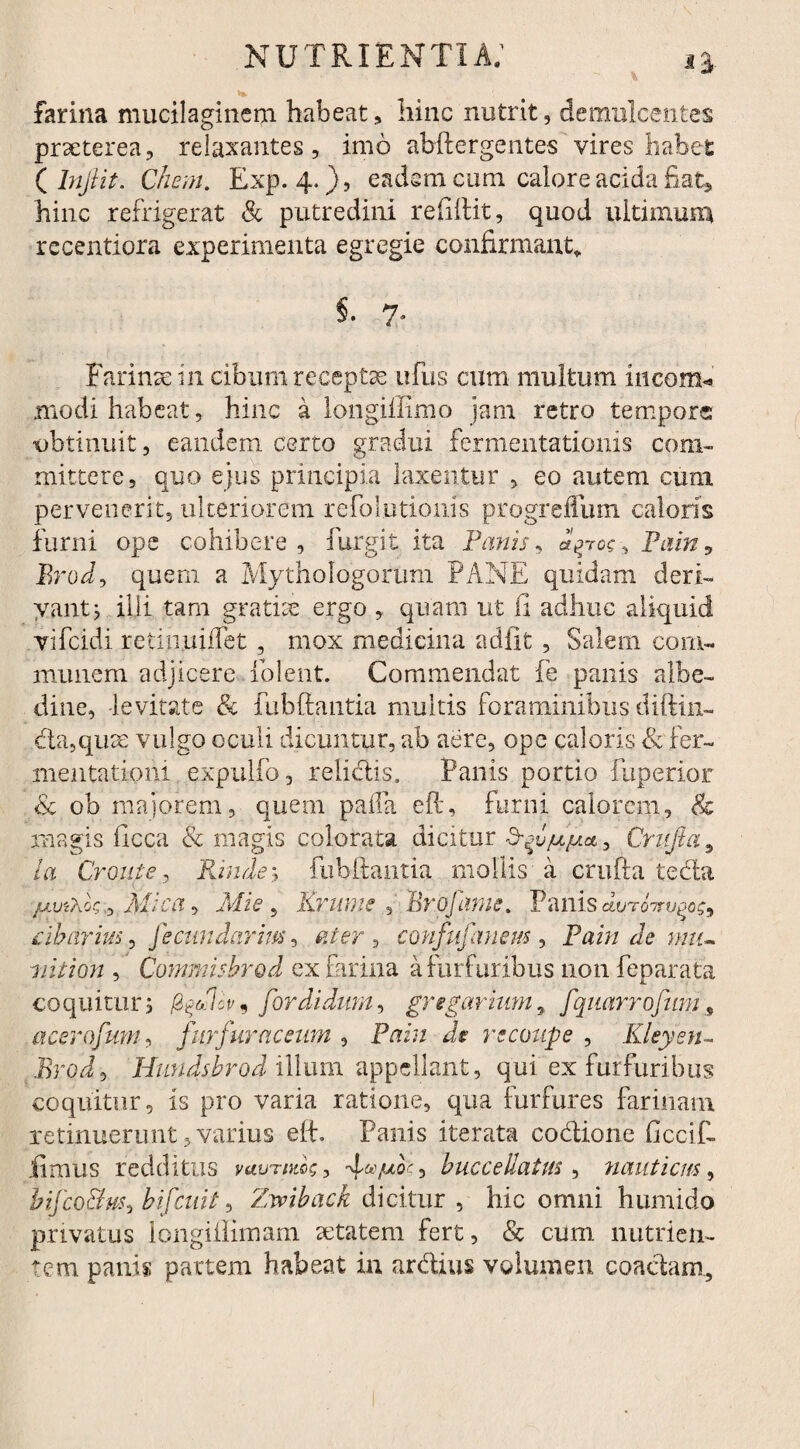 farina mucilaginem habeat, hinc nutrit, demulcentes prseterea, relaxantes, imo abftergentes vires habet ( lnfiit. Chem. Exp. 4.}, eadem cum calore acida fiat* hinc refrigerat & putredini refiftit, quod ultimum recentiora experimenta egregie confirmant» §. 7* Farinas in cibum receptae ufus cum multum incom* modi habeat, hinc a longiffimo jam retro tempore obtinuit, eandem certo gradui fermentationis com¬ mittere, quo ejus principia laxentur , eo autem cum pervenerit, ulteriorem refolutionis progreffum caloris furni ope cohibere, fur git ita Fanis, c^to?, Pain9 Brod, quem a Mythologorum PANE quidam deri- yantj illi tam gratite ergo , quam ut ii adhuc aliquid vifeidi reiinuifFet , mox medicina adiit , Salem com¬ munem adjicere folent. Commendat fe panis albe- dine, levitate & fubftantia multis foraminibus diftin- da,qu3e vulgo oculi dicuntur, ab aere, ope caloris & fer- mentationi expulfo, relictis, Panis portio fuperior & ob majorem, quem palla eft, furni calorem, & magis ilcca & magis colorata dicitur d-f/uju*, Crufta9 ia Croni e, Fande 1 fubftantia mollis a crufta teda juviXk; Mica* Mi e, KrumeEro fame. Panis duroTo^oc, cibarius, fecundarim, confufanem , Pain de mu¬ nit ion , Commis brod ex farina a furfuribus non feparata coquitur 1 for didunt, gregarium, fqmrrofim9 acerofum, furfur ac eum , Pain de recoupe , Kleyen- Erodi Hundshrod illum appellant, qui ex furfuribus coquitur, is pro varia ratione, qua furfures farinam retinuerunt, varius efE Panis iterata codione ficcif- .fimus redditus vuutdics , , huc ce llatus, nauticus, bifco&usi bifeuit, Zvoiback dicitur , hic omni humido privatus longiilimam aetatem fert, & cum nutrien¬ tem panis partem habeat in ardius volumen coactam..
