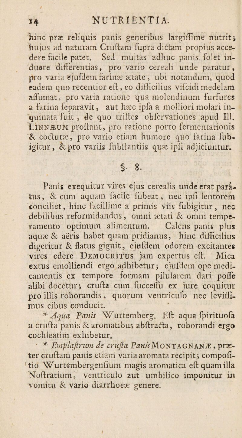 hinc prse reliquis panis generibus largiffitne nutrit; hujus ad naturam Cruftam fupra didam propius acce¬ dere facile patet. Sed multas adhuc panis folet in¬ duere differentias, pro vario cereali unde paratur, pro varia ejufdem ferinae setate, ubi notandum, quod eadem quo recentior eft? eo difficilius vifeidi medelam affumat, pro varia ratione qua molendinum furfures a farina feparavit, aut h^c ipfa a molliori molari in¬ quinata fuit 3 de quo triftes obfervationes apud 111. LInnjeum proflant, pro ratione porro fermentationis & codurse, pro vario etiam humore quo farina fub- igitur, & pro variis fubflantiis qux ipii adjiciuntur. §. 8. Panis exequitur vires ejus cerealis unde erat para¬ tus, & cum aquam facile fiibeat, nec ipfi lentorem conciliet, hinc facillime a primis viis fubigitur, nec debilibus reformidandus, omni aetati & omni tempe¬ ramento optimum alimentum. Calens panis plus aquae & aeris habet quam pridianus, hinc difficilius digeritur & datus gignit, ejufdem odorem excitantes vires edere Democritus jam expertus efl. Mica extus emolliendi ergo adhibetur 5 ejufdem ope medi¬ camentis ex tempore formam pilularem dari poffe alibi docetur; cruda cum fucceffu ex jure coquitur pro illis roborandis, quorum ventriculo nec leviifi- mus cibus conducit. * Aqua Panis ”Wurtemberg. Ed aqua fpirituofa a cruda panis & aromatibus abdrada, roborandi ergo cochleatim exhibetur. ' * Emplajirum de crufta PawAMoNTAGNANiE, prae¬ ter crudam panis etiam varia aromata recipit j compofi- tio Wurtembergenfium magis aromatica ed quam illa Nodratium, ventriculo aut umbilico imponitur in vomitu & vario diarrhoeae genere.